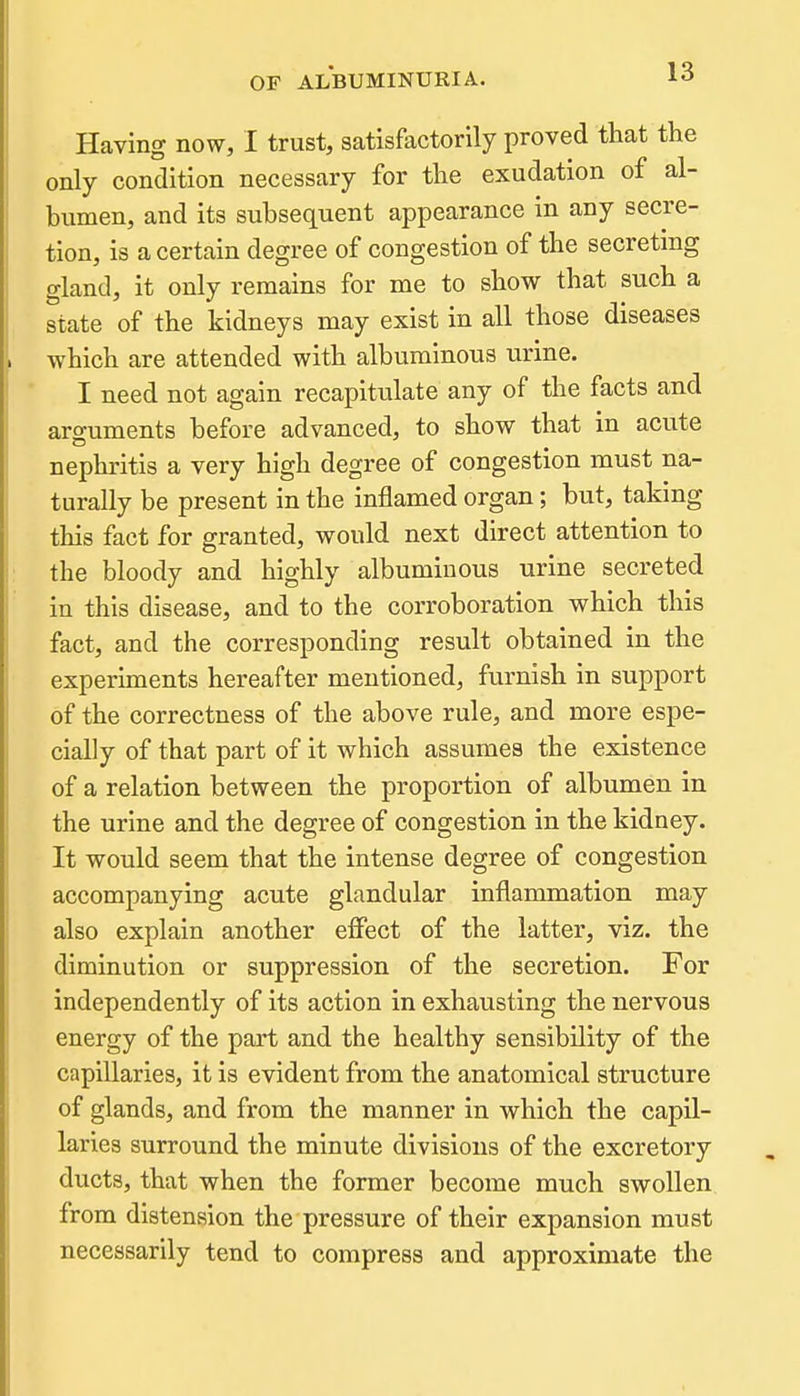 Having now, I trust, satisfactorily proved that the only condition necessary for the exudation of al- humen, and its subsequent appearance in any secre- tion, is a certain degree of congestion of the secreting gland, it only remains for me to show that such a state of the kidneys may exist in all those diseases which are attended with albuminous urine. I need not again recapitulate any of the facts and arguments before advanced, to show that in acute nephritis a very high degree of congestion must na- turally be present in the inflamed organ; but, taking this fact for granted, would next direct attention to the bloody and highly albuminous urine secreted in this disease, and to the corroboration which this fact, and the corresponding result obtained in the experiments hereafter mentioned, furnish in support of the correctness of the above rule, and more espe- cially of that part of it which assumes the existence of a relation between the proportion of albumen in the urine and the degree of congestion in the kidney. It would seem that the intense degree of congestion accompanying acute glandular inflammation may also explain another elfect of the latter, viz. the diminution or suppression of the secretion. For independently of its action in exhausting the nervous energy of the part and the healthy sensibility of the capillaries, it is evident from the anatomical structure of glands, and from the manner in which the capil- laries surround the minute divisions of the excretory ducts, that when the former become much swollen from distension the pressure of their expansion must necessarily tend to compress and approximate the