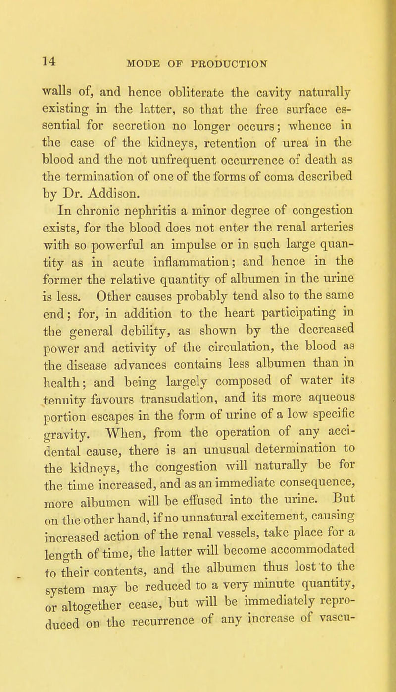 walls of, and hence obliterate the cavity naturally existing in the latter, so that the free surface es- sential for secretion no longer occurs; whence in the case of the kidneys, retention of urea in the blood and the not unfrequent occurrence of death as the termination of one of the forms of coma described by Dr. Addison. In chronic nephritis a minor degree of congestion exists, for the blood does not enter the renal arteries with so powerful an impulse or in such large quan- tity as in acute inflammation; and hence in the former the relative quantity of albumen in the urine is less. Other causes probably tend also to the same end; for, in addition to the heart participating in the general debility, as shown by the decreased power and activity of the circulation, the blood as the disease advances contains less albumen than in health; and being largely composed of water its tenuity favours transudation, and its more aqueous portion escapes in the form of urine of a low specific gravity. Wlien, from the operation of any acci- dental cause, there is an unusual determination to the kidneys, the congestion will naturally be for the time increased, and as an immediate consequence, more albumen will be effused into the urine. But on the other hand, if no unnatural excitement, causing increased action of the renal vessels, take place for a leno-th of time, the latter will become accommodated to their contents, and the albumen thus lost to the system may be reduced to a very minute quantity, or altogether cease, but will be immediately repro- duced on the recurrence of any increase of vascu-