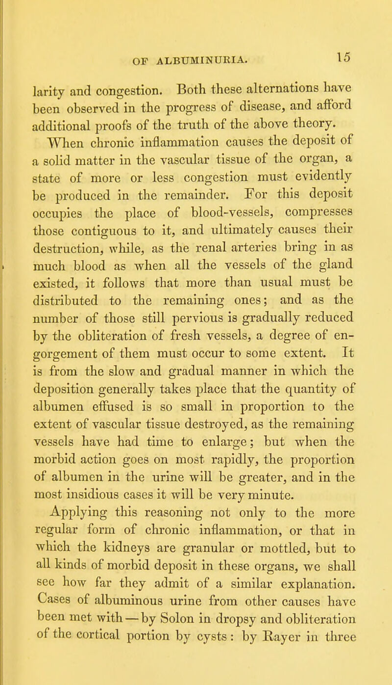 larity and congestion. Both these alternations have heen observed in the progress of disease, and afford additional proofs of the truth of the above theory. When chronic inflammation causes the deposit of a solid matter in the vascular tissue of the organ, a state of more or less congestion must evidently be produced in the remainder. For this deposit occupies the place of blood-vessels, compresses those contiguous to it, and ultimately causes their destruction, while, as the renal arteries bring in as much blood as when all the vessels of the gland existed, it follows that more than usual must be distributed to the remaining ones; and as the number of those still pervious is gradually reduced by the obliteration of fresh vessels, a degree of en- gorgement of them must occur to some extent. It is from the slow and gradual manner in which the deposition generally takes place that the quantity of albumen effused is so small in proportion to the extent of vascular tissue destroyed, as the remaining vessels have had time to enlarge; but when the morbid action goes on most rapidly, the proportion of albumen in the urine will be greater, and in the most insidious cases it will be very minute. Applying this reasoning not only to the more regular form of chronic inflammation, or that in which the kidneys are granular or mottled, but to all kinds of morbid deposit in these organs, we shall see how far they admit of a similar explanation. Cases of albuminous urine from other causes have been met with — by Solon in dropsy and obliteration of the cortical portion by cysts: by Rayer in three
