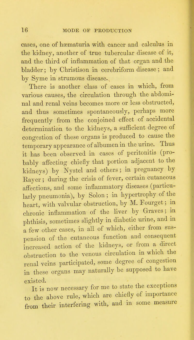 cases, one of ha3maturia with cancer and calculus in the kidney, another of true tubercular disease of it, and the third of inflammation of that organ and the bladder; by Christison in cerebriform disease ; and by Syme in strumous disease.. There is another class of cases in which, from various causes, the circulation through the abdomi- nal and renal veins becomes more or less obstructed, and thus sometimes spontaneously, perhaps more frequently from the conjoined effect of accidental determination to the kidneys, a sufficient degree of congestion of these organs is produced to cause the temporary appearance of albumen in the urine. Thus it has been observed in cases of peritonitis (pro- bably affecting chiefly that portion adjacent to the kidneys) by Nystel and others; in pregnancy by Eayer ; during the crisis of fever, certain cutaneous affections, and some inflammatory diseases (particu- larly pneumonia), by Solon; in hypertrophy of the heart, with valvular obstruction, by M. Fourget; in chronic inflammation of the liver by Graves; in phthisis, sometimes slightly in diabetic urine, and in a few other cases, in all of which, either from sus- pension of the cutaneous function and consequent increased action of the kidneys, or from a direct obstruction to the venous circulation in which the renal veins participated, some degree of congestion in these organs may naturally be supposed to have existed. It is now necessary for me to state the exceptions to the above rule, which are chiefly of importance from their interfering with, and in some measure