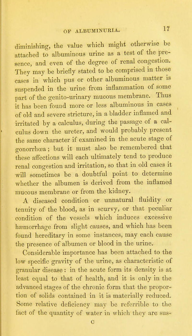 diminishing, the value which might otherwise be attached to albuminous urine as a test of the pre- sence, and even of the degree of renal congestion. They may be briefly stated to be comprised in those cases in which pus or other albuminous matter is suspended in the urine from inflammation of some part of the genito-urinary mucous membrane. Thus it has been found more or less albuminous in cases of old and severe stricture, in a bladder inflamed and irritated by a calculus, during the passage of a cal- culus down the ureter, and would probably present the same character if examined in the acute stage of gonon-hoea; but it must also be remembered that these aff'ections will each ultimately tend to produce renal congestion and irritation, so that in old cases it will sometimes be a doubtful point to determine whether the albumen is derived from the inflamed mucous membrane or from the kidney. A diseased condition or unnatural fluidity or tenuity of the blood, as in scurvy, or that peculiar condition of the vessels which induces excessive hfemorrhage from slight causes, and which has been found hereditary in some instances, may each cause the presence of albumen or blood in the urine. Considerable importance has been attached to the low specific gravity of the urine, as characteristic of granular disease : in the acute form its density is at least equal to that of health, and it is only in the advanced stages of the chronic form that the propor- tion of solids contained in it is materially reduced. Some relative deficiency may be referrible to the fact of the quantity of water in whicli they are sus- C