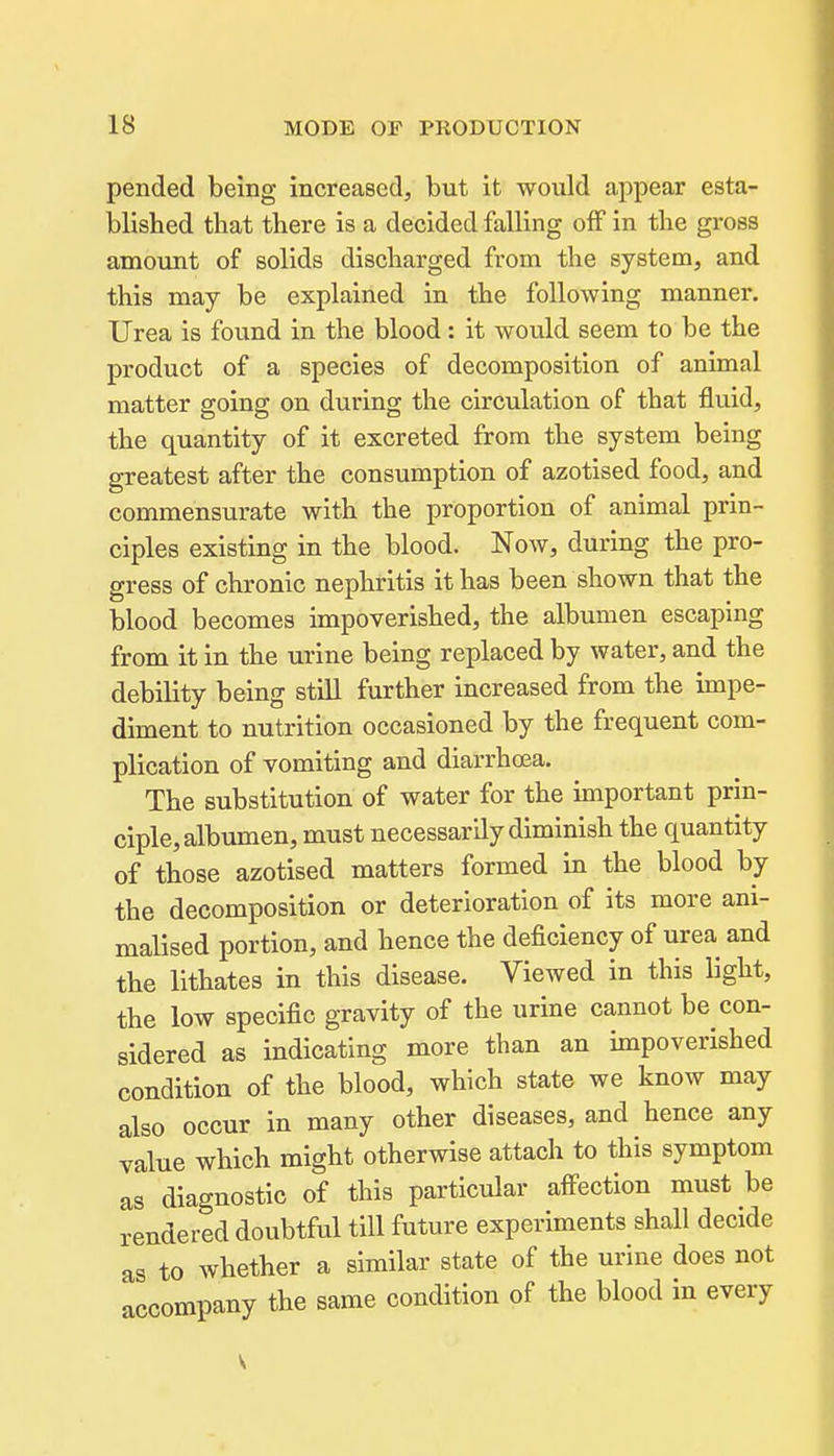 pended being increased, but it would appear esta- blished that there is a decided falling off in the gross amount of solids discharged from the system, and this may be explained in the following manner. Urea is found in the blood: it would seem to be the product of a species of decomposition of animal matter going on during the circulation of that fluid, the quantity of it excreted from the system being greatest after the consumption of azotised food, and commensurate with the proportion of animal prin- ciples existing in the blood. Now, during the pro- gress of chronic nephritis it has been shown that the blood becomes impoverished, the albumen escaping from it in the urine being replaced by water, and the debility being still further increased from the impe- diment to nutrition occasioned by the frequent com- plication of vomiting and diarrhoea. The substitution of water for the important prin- ciple, albumen, must necessarily diminish the quantity of those azotised matters formed in the blood by the decomposition or deterioration of its more ani- maHsed portion, and hence the deficiency of urea and the lithates in this disease. Viewed in this light, the low specific gravity of the urine cannot be con- sidered as indicating more than an impoverished condition of the blood, which state we know may also occur in many other diseases, and hence any value which might otherwise attach to this symptom as diagnostic of this particular affection must be rendered doubtful till future experiments shall decide as to whether a similar state of the urine does not ^poompanv the same condition of the blood in every