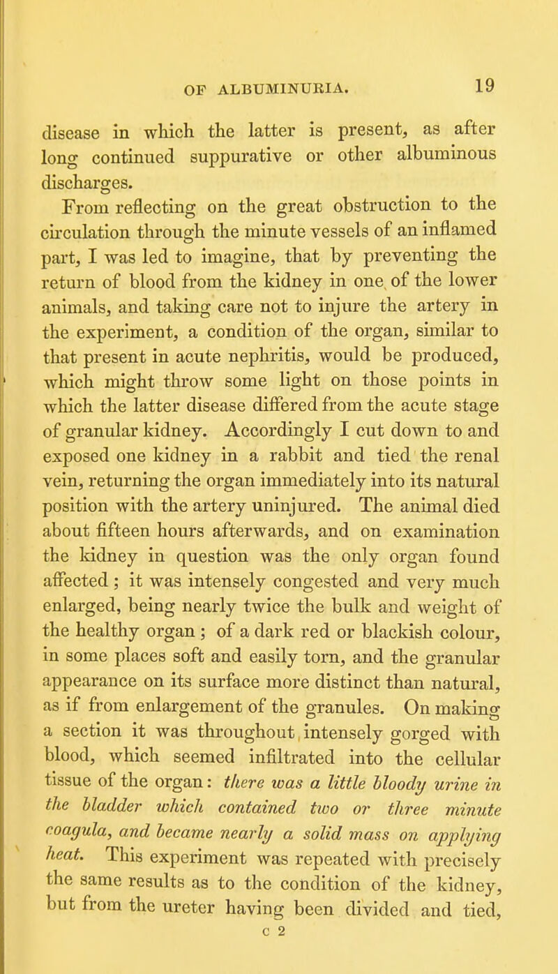 disease in which the latter is present, as after long continued suppurative or other albuminous discharges. From reflecting on the great obstruction to the cu'culation through the minute vessels of an inflamed part, I was led to imagine, that by preventing the return of blood from the kidney in one, of the lower animals, and taking care not to injure the artery in the experiment, a condition of the organ, similar to that present in acute nephritis, would be produced, which might throw some light on those points in which the latter disease differed from the acute stage of granular kidney. Accordingly I cut down to and exposed one kidney in a rabbit and tied the renal vein, returning the organ immediately into its natural position with the artery uninjured. The animal died about fifteen hours afterwards, and on examination the kidney in question was the only organ found affected ; it was intensely congested and very much enlarged, being nearly twice the bulk and weight of the healthy organ; of a dark red or blackish colour, in some places soft and easily torn, and the granular appearance on its surface more distinct than natural, as if from enlargement of the granules. On making a section it was throughout, intensely gorged with blood, which seemed infiltrated into the cellular tissue of the organ: there was a little bloody urine in the bladder which contained two or three minute coagula, and became nearly a solid mass on applying heat. This experiment was repeated with precisely the same results as to the condition of the kidney, but from the ureter having been divided and tied,