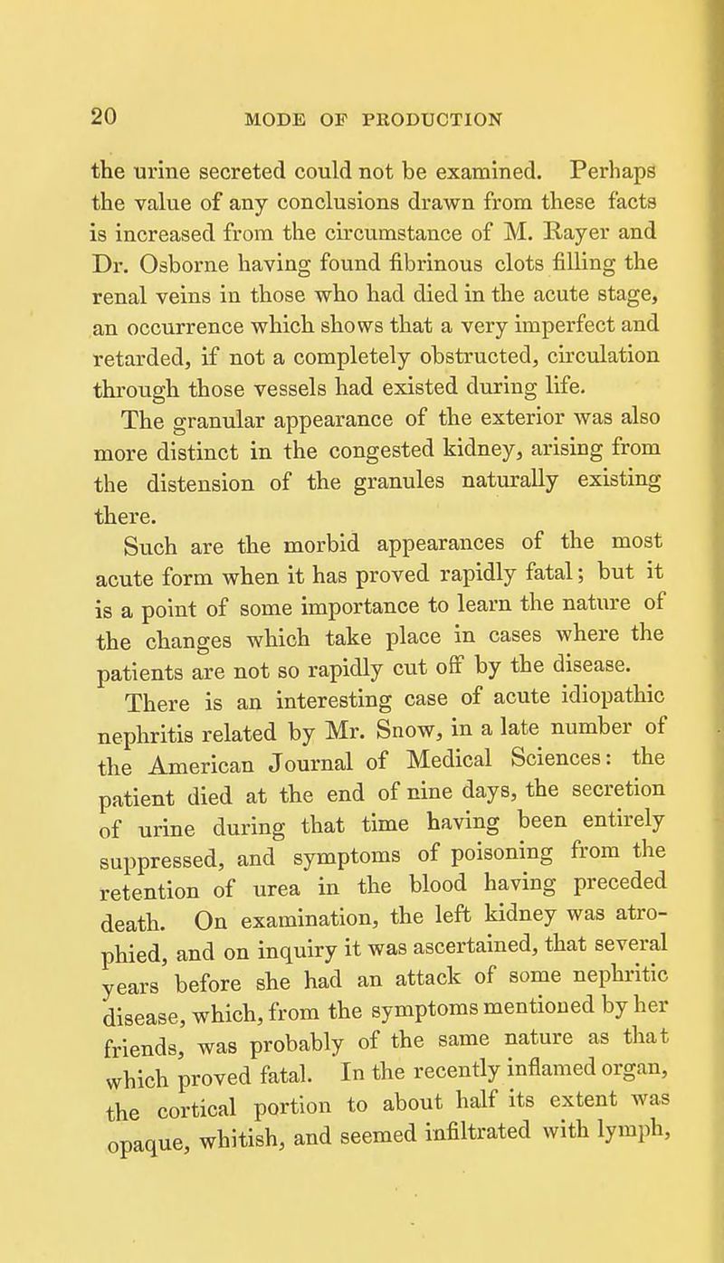 the iirme secreted could not be examined. Perhaps the value of any conclusions drawn from these facts is increased from the circumstance of M. Rayer and Dr. Osborne having found fibrinous clots filling the renal veins in those who had died in the acute stage, an occurrence which shows that a very imperfect and retarded, if not a completely obstructed, circulation through those vessels had existed during life. The granular appearance of the exterior was also more distinct in the congested kidney, arising from the distension of the granules naturally existing there. Such are the morbid appearances of the most acute form when it has proved rapidly fatal; but it is a point of some importance to learn the nature of the changes which take place in cases where the patients are not so rapidly cut off by the disease. There is an interesting case of acute idiopathic nephritis related by Mr. Snow, in a late number of the American Journal of Medical Sciences: the patient died at the end of nine days, the secretion of urine during that time having been entirely suppressed, and symptoms of poisoning from the retention of urea in the blood having preceded death. On examination, the left kidney was atro- phied, and on inquiry it was ascertained, that several years before she had an attack of some nephritic disease, which, from the symptoms mentioned by her friends, was probably of the same nature as that which proved fatal. In the recently inflamed organ, the cortical portion to about half its extent was opaque, whitish, and seemed infiltrated with lymph,