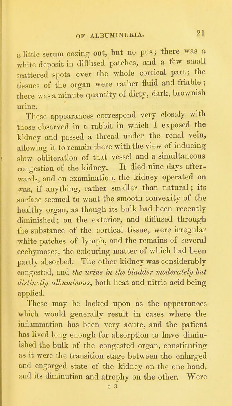 a little serum oozing out, but no pus; there was a white deposit in diflfused patches, and a few small scattered spots over the whole cortical part; the tissues of the organ were rather fluid and friable ; there was a minute quantity of dirty, dark, brownish urine. These appearances correspond very closely with those observed in a rabbit in which I exposed the kidney and passed a thread under the renal vein, allowing it to remain there with the view of inducing slow obliteration of that vessel and a simultaneous congestion of the kidney. It died nine days after- wards, and on examination, the kidney operated on was, if anything, rather smaller than natural; its surface seemed to want the smooth convexity of the healthy organ, as though its bulk had been recently diminished; on the exterior, and diffused through the substance of the cortical tissue, were irregular white patches of lymph, and the remains of several ecchymoses, the colouring matter of which had been partly absorbed. The other kidney was considerably congested, and the urine in the bladder moderately hut distinctly albuminous, both heat and nitric acid being applied. These may be looked upon as the appearances which would generally result in cases where the inflammation has been very acute, and the patient has lived long enough for absorption to have dimin- ished the bulk of the congested organ, constituting as it were the transition stao;e between the enlars-ed and engorged state of the kidney on the one hand, and its diminution and atrophy on the other. Were