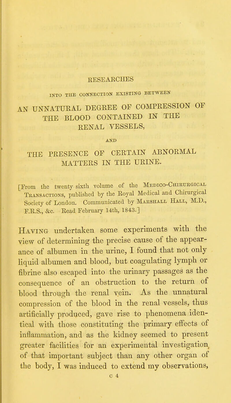 RESEARCHES INTO THE CONNECTION EXISTING BETWEEN AN UNNATURAL DEGREE OF COMPRESSION OF THE BLOOD CONTAINED IN THE RENAL VESSELS, AND THE PRESENCE OF CERTAIN ABNORMAL MATTERS IN THE URINE. [From the twenty sbcth volume of the MEDioo-CHmtrEGicAL Transactions, published by the Royal Medical and Chirurgical Society of London. Communicated by Marshall Hall, M.D., F.R.S., &c. Read February 14th, 1843.] Having undertaken some experiments with the view of determining the precise cause of the appear- ance of albumen in the urine, I found that not only liquid albumen and blood, but coagulating lymph or fibrine also escaped into the urinary passages as the consequence of an obstruction to the return of blood through the renal vein. As the unnatural compression of the blood in the renal vessels, thus artificially produced, gave rise to phenomena iden- tical with those constituting the primary effects of inflammation, and as the kidney seemed to present greater facilities for an experimental investigation of that important subject than any other organ of the body, I was induced to extend my observations,