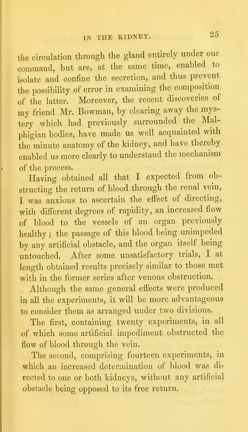 the circulation through the gland entirely under our command, but are, at the same time, enabled to isolate and confine the secretion, and thus prevent the possibility of error in examining the composition of the latter. Moreover, the recent discoveries of my friend Mr. Bowman, by clearing away the mys- tery which had previously surrounded the Mal- phigian bodies, have made us well acquainted with the minute anatomy of the kidney, and have thereby enabled us more clearly to understand the mechanism of the process. Having obtained all that I expected from ob- structing the return of blood through the renal vein, I was anxious to ascertain the effect of directing, with difierent degrees of rapidity, an increased flow of blood to the vessels of an organ previously healthy ; the passage of this blood being unimpeded by any artificial obstacle, and the organ itself being untouched. After some unsatisfactory trials, I at length obtained results precisely similar to those met with in the former series after venous obstruction. Although the same general effects were produced in all the experiments, it will be more advantageous to consider them as arranged under two divisions. The first, containing twenty experiments, in all of which some artificial impediment obstructed the flow of blood through the vein. The second, comprising fourteen experiments, in which an increased determination of blood was di- rected to one or both kidneys, without any artificial obstacle being opposed to its free return.