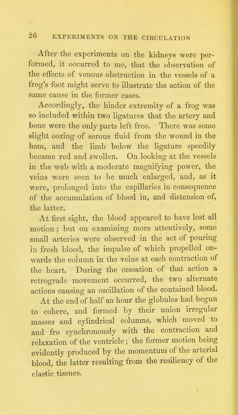 After the experiments on the kidneys were per- formed, it occurred to me, that the observation of the effects of venous obstruction in the vessels of a frog's foot might serve to illustrate the action of the same cause in the former cases. Accordingly, the hinder extremity of a frog was so included within two ligatures that the artery and bone were the only parts left free. There was some slight oozing of serous fluid from the wound in the ham, and the limb below the ligature speedily became red and swollen. On looking at the vessels in the web with a moderate magnifying power, the veins were seen to be much enlarged, and, as it were, prolonged into the capillaries in consequence of the accumulation of blood in, and distension of, the latter. At first sight, the blood appeared to have lost all motion; but on examining more attentively, some small arteries were observed in the act of pouring in fresh blood, the impulse of which propelled on- Avards the column in the veins at each contraction of the heart. During the cessation of that action a retrograde movement occurred, the two alternate actions causing an oscillation of the contained blood. At the end of half an hour the globules had begun to cohere, and formed by theii- union irregular masses and cylindrical columns, which moved to and fro synchronously with the contraction and relaxation of the ventricle; the former motion being evidently produced by the momentum of the arterial blood, the latter resulting from the resiliency of the elastic tissues.