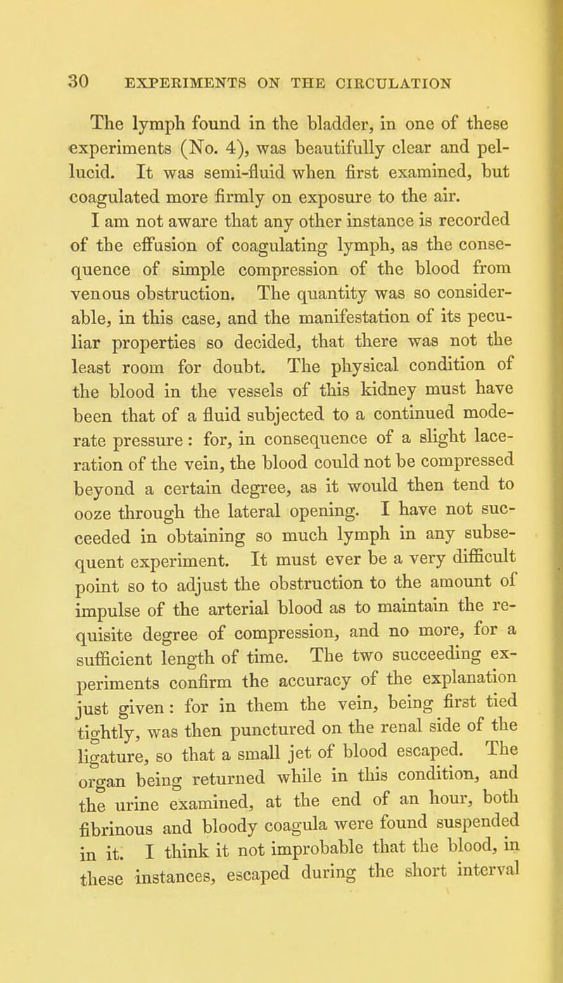 The lympli found in the bladder, in one of these experiments (No. 4), was beautifully clear and pel- lucid. It was semi-fluid when first examined, but coagulated more firmly on exposure to the air. I am not aware that any other instance is recorded of the effusion of coagulating lymph, as the conse- quence of simple compression of the blood from venous obstruction. The quantity was so consider- able, in this case, and the manifestation of its pecu- liar properties so decided, that there was not the least room for doubt. The physical condition of the blood in the vessels of this kidney must have been that of a fluid subjected to a continued mode- rate pressure: for, in consequence of a slight lace- ration of the vein, the blood could not be compressed beyond a certain degree, as it would then tend to ooze through the lateral opening. I have not suc- ceeded in obtaining so much lymph in any subse- quent experiment. It must ever be a very difficult point so to adjust the obstruction to the amount of impulse of the arterial blood as to maintain the re- quisite degree of compression, and no more, for a sufficient length of time. The two succeeding ex- periments confirm the accuracy of the explanation just given: for in them the vein, being first tied tightly, was then punctured on the renal side of the ligature, so that a small jet of blood escaped. The organ being returned while in this condition, and the urine examined, at the end of an hour, both fibrinous and bloody coagula were found suspended in it. I think it not improbable that the blood, in these instances, escaped during the short interval
