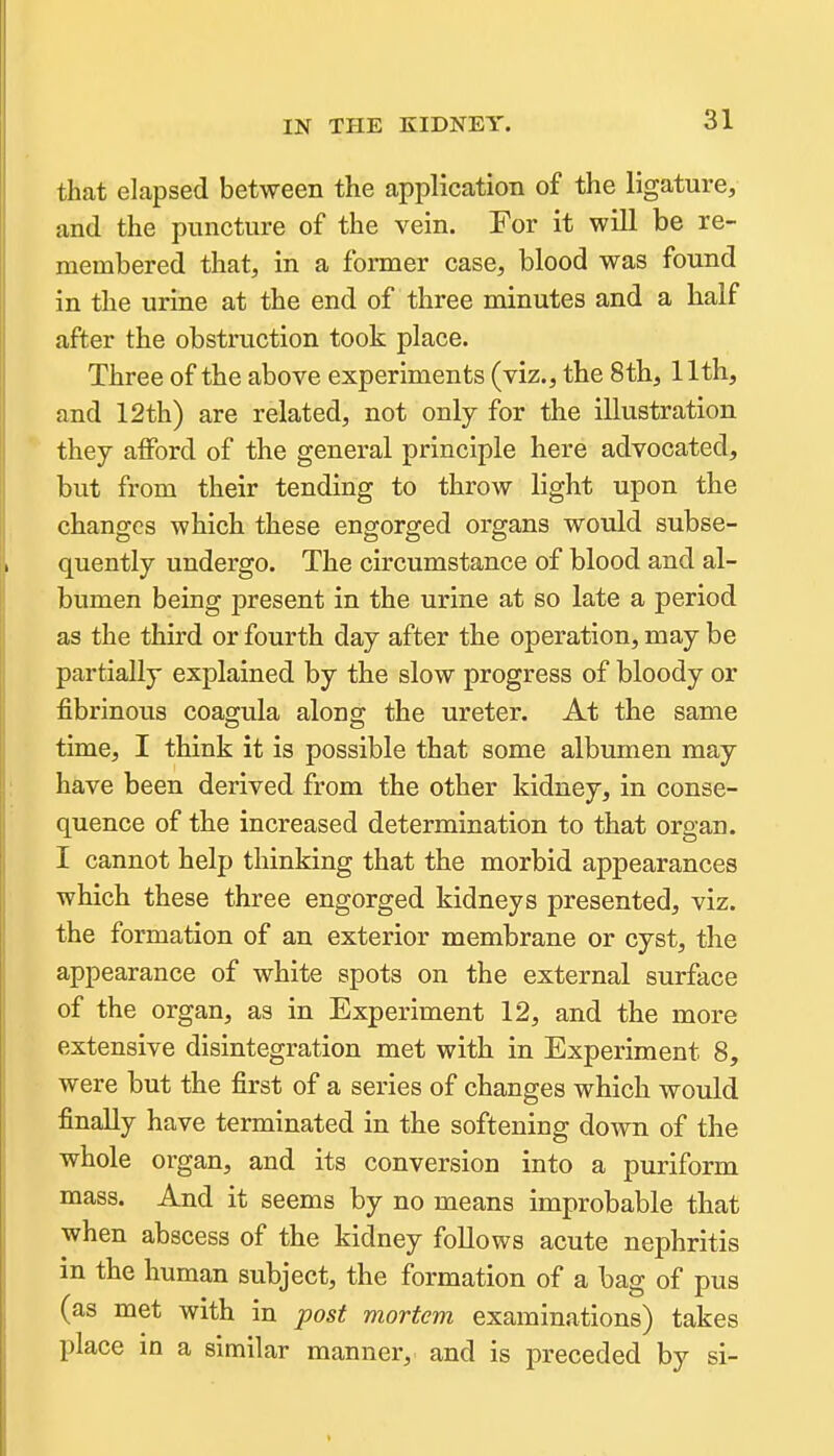 that elapsed between the application of the ligature, and the puncture of the vein. For it will be re- membered that, in a former case, blood was found in the urine at the end of three minutes and a half after the obstruction took place. Three of the above experiments (viz., the 8th, 11th, and 12th) are related, not only for the illustration they afford of the general principle here advocated, but from their tending to throw light upon the changes which these engorged organs would subse- quently undergo. The circumstance of blood and al- bumen being present in the urine at so late a period as the third or fourth day after the operation, may be partially explained by the slow progress of bloody or fibrinous coagula along the ureter. At the same time, I think it is possible that some albumen may have been derived from the other kidney, in conse- quence of the increased determination to that organ. I cannot help thinking that the morbid appearances which these three engorged kidneys presented, viz. the formation of an exterior membrane or cyst, the appearance of white spots on the external surface of the organ, as in Experiment 12, and the more extensive disintegration met with in Experiment 8, were but the first of a series of changes which would finally have terminated in the softening down of the whole organ, and its conversion into a puriform mass. And it seems by no means improbable that when abscess of the kidney follows acute nephritis in the human subject, the formation of a bag of pus (as met with in post mortem examinations) takes place in a similar manner, and is preceded by si-