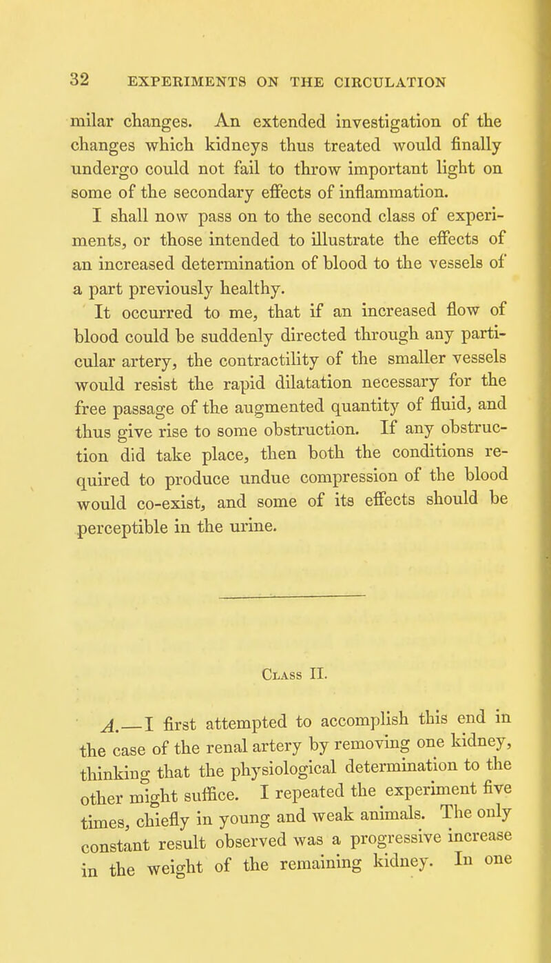 milar changes. An extended investigation of the changes which kidneys thus treated would finally undergo could not fail to throw important light on some of the secondary effects of inflammation. I shall now pass on to the second class of experi- ments, or those intended to illustrate the effects of an increased determination of blood to the vessels of a part previously healthy. It occurred to me, that if an increased flow of blood could be suddenly directed through any parti- cular artery, the contractility of the smaller vessels would resist the rapid dilatation necessary for the free passage of the augmented quantity of fluid, and thus give rise to some obstruction. If any obstruc- tion did take place, then both the conditions re- quired to produce undue compression of the blood would co-exist, and some of its effects should be perceptible in the urine. Class II. A—I first attempted to accomplish this end in the case of the renal artery by removing one kidney, thinking that the physiological determination to the other might suffice. I repeated the experiment five times, chiefly in young and weak animals. The only constant result observed was a progressive increase in the weight of the remaining kidney. In one