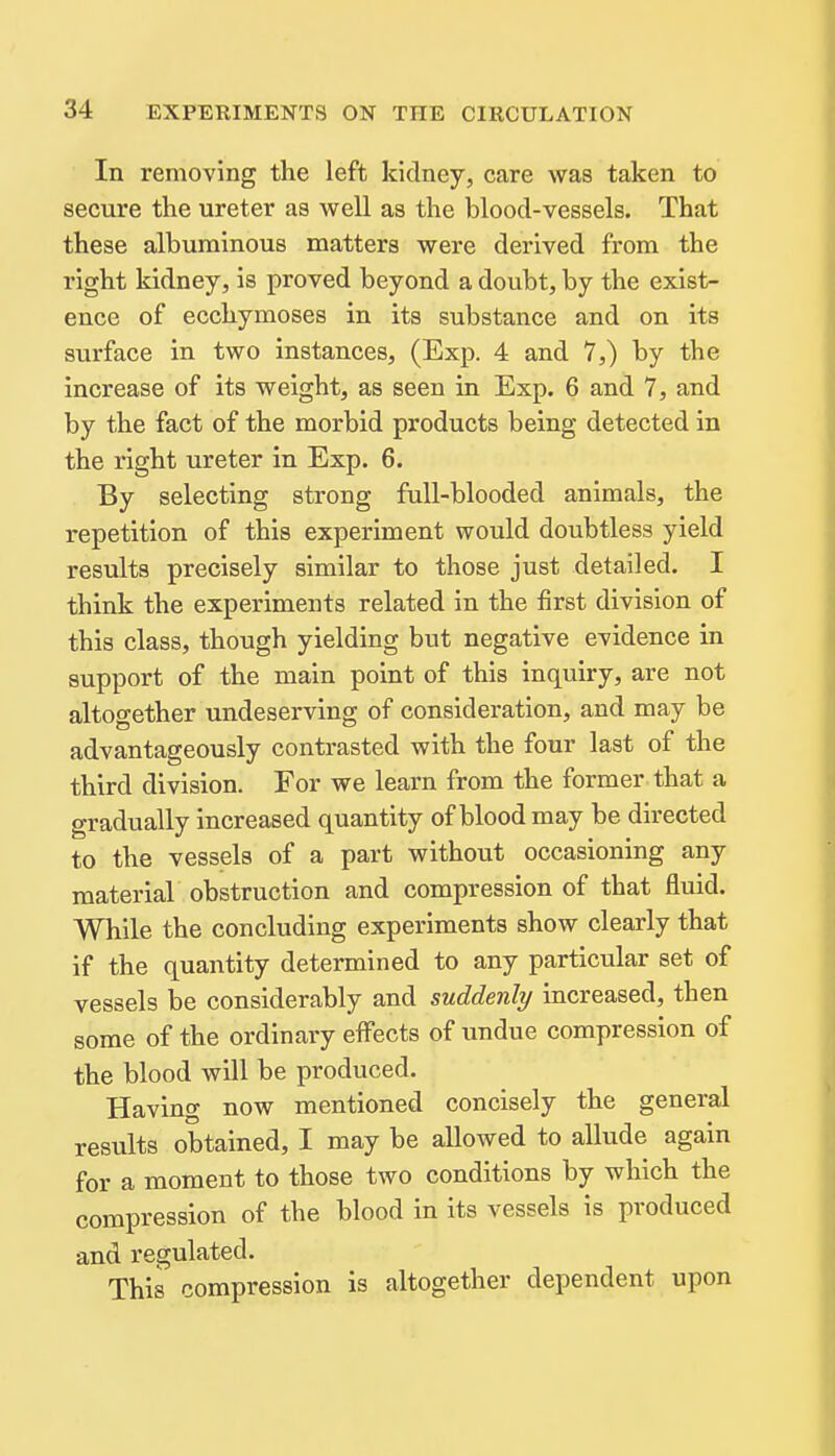 In removing the left kidney, care was taken to secure the ureter as well as the blood-vessels. That these albuminous matters were derived from the right kidney, is proved beyond a doubt, by the exist- ence of ecchymoses in its substance and on its surface in two instances, (Exp. 4 and 7,) by the increase of its weight, as seen in Exp. 6 and 7, and by the fact of the morbid products being detected in the right ureter in Exp. 6. By selecting strong full-blooded animals, the repetition of this experiment would doubtless yield results precisely similar to those just detailed. I think the experiments related in the first division of this class, though yielding but negative evidence in support of the main point of this inquiry, are not altogether undeserving of consideration, and may be advantageously contrasted with the four last of the third division. For we learn from the former that a gradually increased quantity of blood may be directed to the vessels of a part without occasioning any material obstruction and compression of that fluid. While the concluding experiments show clearly that if the quantity determined to any particular set of vessels be considerably and suddenly increased, then some of the ordinary effects of undue compression of the blood will be produced. Having now mentioned concisely the general results obtained, I may be allowed to allude again for a moment to those two conditions by which the compression of the blood in its vessels is produced and regulated. This compression is altogether dependent upon