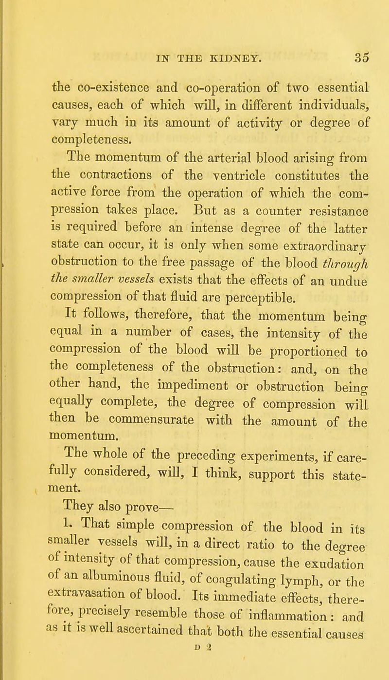 the co-existence and co-operation of two essential causes, each of which will, in different individuals, vary much in its amount of activity or degree of completeness. The momentum of the arterial blood arising from the contractions of the ventricle constitutes the active force from the operation of which the com- pression takes place. But as a counter resistance is required before an intense degree of the latter state can occur, it is only when some extraordinary obstruction to the free passage of the blood through the smaller vessels exists that the effects of an undue compression of that fluid are perceptible. It follows, therefore, that the momentum being equal in a number of cases, the intensity of the compression of the blood will be proportioned to the completeness of the obstruction: and, on the other hand, the impediment or obstruction being equally complete, the degree of compression will then be commensurate with the amount of the momentum. The whole of the preceding experiments, if care- fully considered, will, I think, support this state- ment. They also prove— 1. That simple compression of the blood in its smaUer vessels will, in a direct ratio to the degree of intensity of that compression, cause the exudation of an albuminous fluid, of coagulating lymph, or the extravasation of blood. Its immediate effects, there- fore, precisely resemble those of inflammation : and as It is well ascertained that both the essential causes