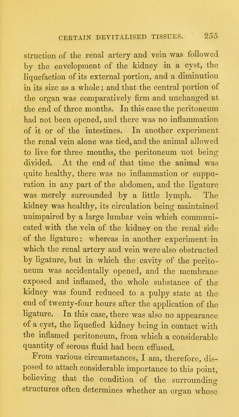 struction of the renal artery and vein was followed by the envelopment of the kidney in a cyst, the liquefaction of its external portion, and a diminution in its size as a whole; and that the central portion of the organ was comparatively firm and unchanged at the end of three months. In this case the peritoneum had not been opened, and there was no inflammation of it or of the intestines. In another experiment the renal vein alone was tied, and the animal allowed to live for three months, the peritoneum not being divided. At the end of that time the animal was quite healthy, there was no inflammation or suppu- ration in any part of the abdomen, and the ligature was merely surrounded by a little lymph. The kidney was healthy, its circulation being maintained unimpaired by a large lumbar vein which communi- cated with the vein of the kidney on the renal side of the ligature: whereas in another experiment in which the renal artery and vein were also obstructed by ligature, but in which the cavity of the perito- neum was accidentally opened, and the membrane exposed and inflamed, the whole substance of the kidney was found reduced to a pulpy state at the end of twenty-four hours after the application of the ligature. In this case, there was also no appearance of a cyst, the liquefied kidney being in contact with the inflamed peritoneum, from which a considerable quantity of serous fluid had been efiused. From various circumstances, I am, therefore, dis- posed to attach considerable importance to this point, believing that the condition of the surrounding structures often determines whether an organ whose