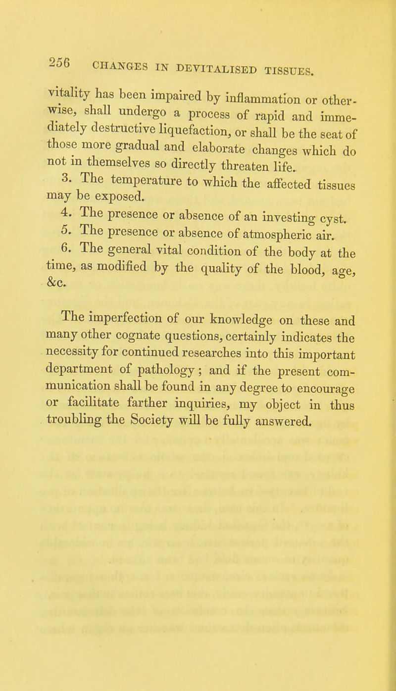 vitality has been impaired by inflammation or other- wise, shall undergo a process of rapid and imme- diately destructive liquefaction, or shall be the seat of those more gradual and elaborate changes which do not in themselves so directly threaten life. 3. The temperature to which the afiected tissues may be exposed. 4. The presence or absence of an investing cyst. 5. The presence or absence of atmospheric air. ^ 6. The general vital condition of the body at the time, as modified by the quality of the blood, age, &c. The imperfection of our knowledge on these and many other cognate questions, certainly indicates the necessity for continued researches into this important department of pathology; and if the present com- munication shall be found in any degree to encourage or facilitate farther inquiries, my object in thus troubling the Society will be fuUy answered.