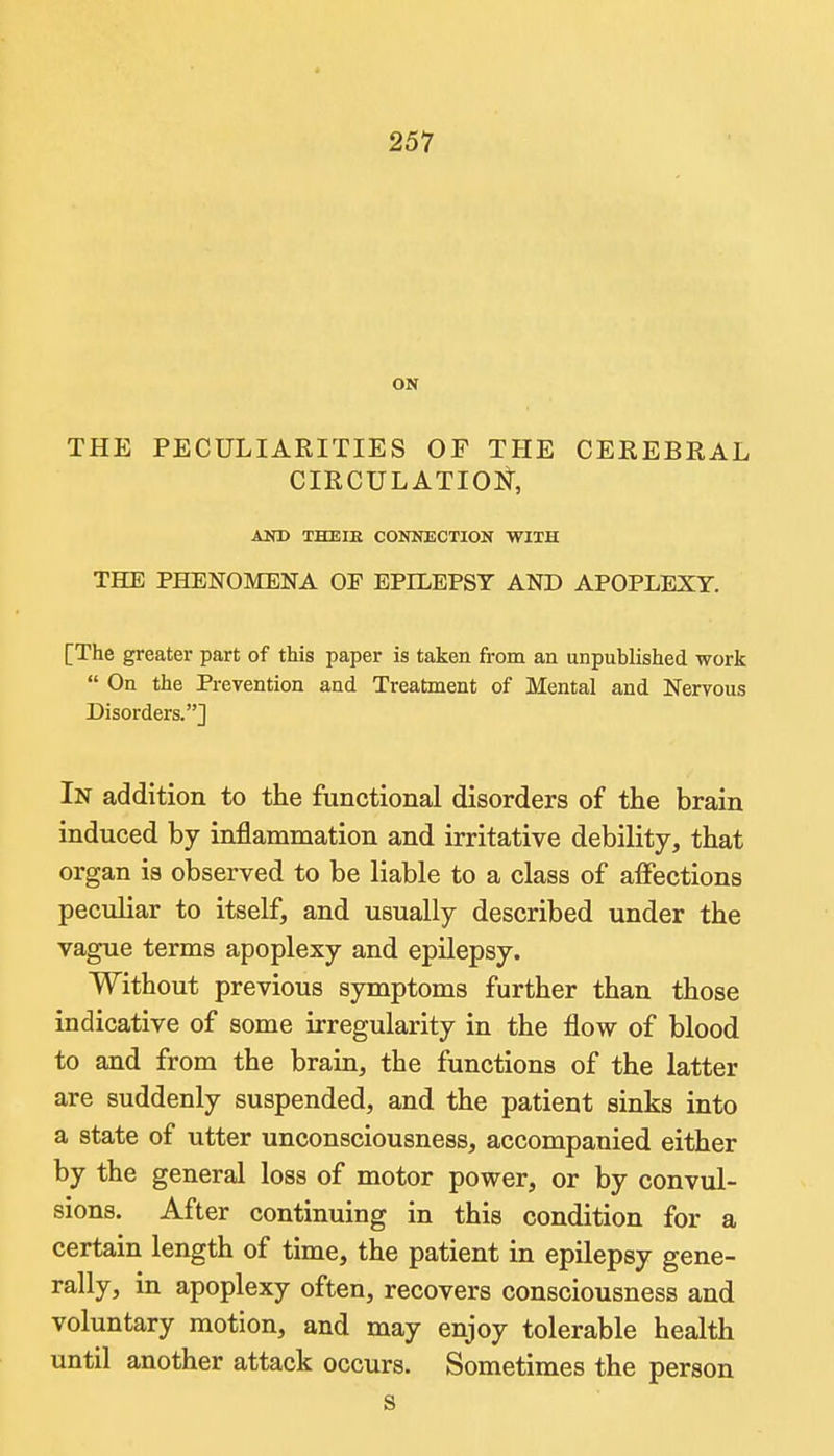 ON THE PECULIARITIES OF THE CEREBRAL CIRCULATIOl^, AND THBIK CONNECTION WITH THE PHENOMENA OF EPILEPSY AND APOPLEXY. [The greater part of this paper is taken from an unpublished work  On the Prevention and Treatment of Mental and Nervous Disorders.] In addition to the functional disorders of the brain induced by inflammation and irritative debility, that organ is observed to be liable to a class of affections peculiar to itself, and usually described under the vague terms apoplexy and epilepsy. Without previous symptoms further than those indicative of some irregularity in the flow of blood to and from the brain, the functions of the latter are suddenly suspended, and the patient sinks into a state of utter unconsciousness, accompanied either by the general loss of motor power, or by convul- sions. After continuing in this condition for a certain length of time, the patient in epilepsy gene- rally, in apoplexy often, recovers consciousness and voluntary motion, and may enjoy tolerable health until another attack occurs. Sometimes the person s