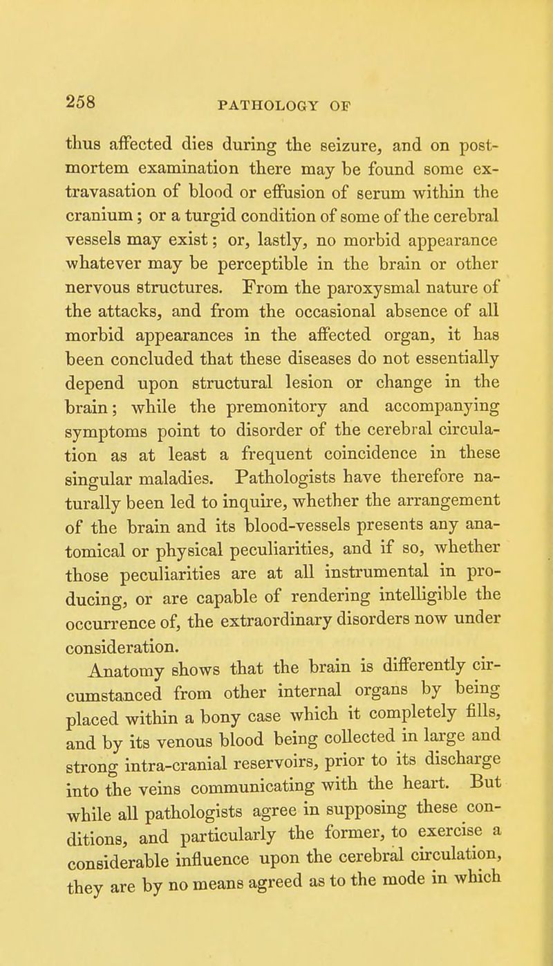 thus affected dies during the seizure, and on post- mortem examination there may be found some ex- travasation of blood or effusion of serum within the cranium; or a turgid condition of some of the cerebral vessels may exist; or, lastly, no morbid appearance whatever may be perceptible in the brain or other nervous structures. From the paroxysmal nature of the attacks, and from the occasional absence of all morbid appearances in the affected organ, it has been concluded that these diseases do not essentially depend upon structural lesion or change in the brain; while the premonitory and accompanying symptoms point to disorder of the cerebral circula- tion as at least a frequent coincidence in these singular maladies. Pathologists have therefore na- turally been led to inquire, whether the arrangement of the brain and its blood-vessels presents any ana- tomical or physical peculiarities, and if so, whether those peculiarities are at aU instrumental in pro- ducing, or are capable of rendering intelligible the occurrence of, the extraordinary disorders now under consideration. Anatomy shows that the brain is differently cir- cumstanced from other internal organs by being placed within a bony case which it completely fills, and by its venous blood being coUected in large and strong intra-cranial reservoirs, prior to its discharge into the veins communicating with the heart. But while aU pathologists agree in supposing these con- ditions, and particularly the former, to exercise a considerable influence upon the cerebral circulation, they are by no means agreed as to the mode in which