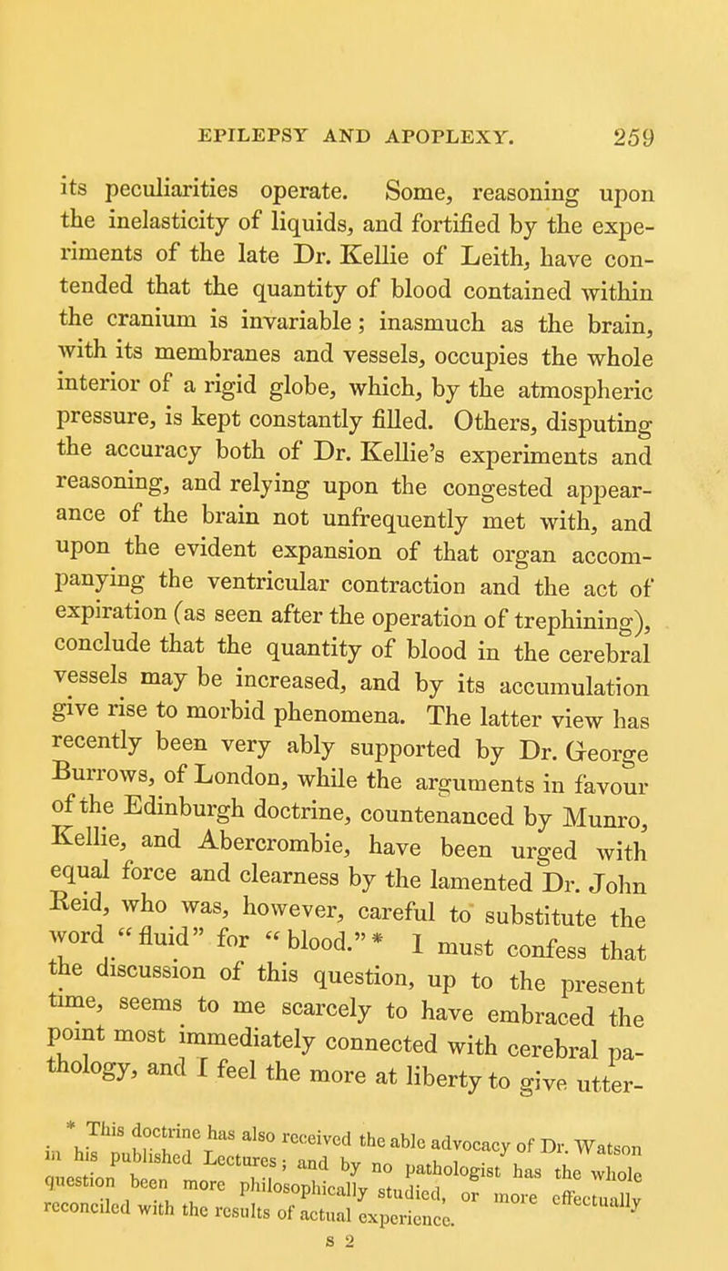 its peculiarities operate. Some, reasoning upon the inelasticity of liquids, and fortified by the expe- riments of the late Dr. Kellie of Leith, have con- tended that the quantity of blood contained within the cranium is invariable; inasmuch as the brain, with its membranes and vessels, occupies the whole interior of a rigid globe, which, by the atmospheric pressure, is kept constantly filled. Others, disputing the accuracy both of Dr. Kellie's experiments and reasoning, and relying upon the congested appear- ance of the brain not unfrequently met with, and upon the evident expansion of that organ accom- panying the ventricular contraction and the act of expiration (as seen after the operation of trephining), conclude that the quantity of blood in the cerebral vessels may be increased, and by its accumulation give rise to morbid phenomena. The latter view has recently been very ably supported by Dr. George Burrows, of London, while the arguments in favour of the Edinburgh doctrine, countenanced by Munro, Kellie, and Abercrombie, have been urged with equal force and clearness by the lamented Dr. John Eeid, who was, however, careful to substitute the word fluid for blood.* 1 must confess that the discussion of this question, up to the present time, seems to me scarcely to have embraced the point most immediately connected with cerebral pa- thology, and I feel the more at liberty to give utter- • *J^'' J'u' ^^'^ '''^^^^ ^c advocacy of Dr Watson reconciled with the results of actual experience. ^^^''^'illy