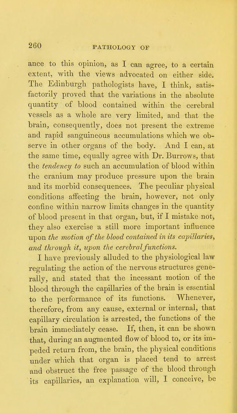ance to this opinion, as I can agree, to a certain extent, with the views advocated on either side. The Edinburgh pathologists have, I think, satis- factorily proved that the variations in the absolute quantity of blood contained within the cerebral vessels as a whole are very limited, and that the brain, consequently, does not present the extreme and rapid sanguineous accumulations which we ob- serve in other organs of the body. And I can, at the same time, equally agree with Dr. Burrows, that the tendency to such an accumulation of blood within the cranium may produce pressure upon the brain and its morbid consequences. The peculiar physical conditions affecting the brain, however, not only confine within narrow limits changes in the quantity of blood present in that organ, but, if I mistake not, they also exercise a still more important influence upon the motion of the blood contained in its capillaries, and through it, upon the cerebral functions. I have previously alluded to the physiological law regulating the action of the nervous structures gene- rally, and stated that the incessant motion of the blood through the capillaries of the brain is essential to the performance of its functions. Whenever, therefore, from any cause, external or internal, that capillary circulation is arrested, the functions of the brain immediately cease. If, then, it can be shown that, during an augmented flow of blood to, or its im- peded retm-n from, the brain, the physical conditions under which that organ is placed tend to arrest and obstruct the free passage of the blood through its capillaries, an explanation will, I conceive, be