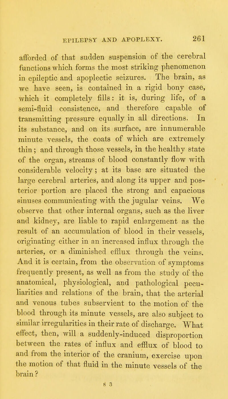 afforded of that sudden suspension of the cerebral functions wliich forms the most striking phenomenon in epileptic and apoplectic seizures. The brain, as we have seen, is contained in a rigid bony case, which it completely fills: it is, during life, of a semi-fluid consistence, and therefore capable of transmitting pressure equally in all directions. In its substance, and on its surface, are innumerable minute vessels, the coats of which are extremely thin; and through those vessels, in the healthy state of the organ, streams of blood constantly flow with considerable velocity; at its base are situated the large cerebral arteries, and along its upper and pos- terior portion are placed the strong and capacious sinuses communicating with the jugular veins. We observe that other internal organs, such as the liver and kidney, are liable to rapid enlargement as the result of an accumulation of blood in their vessels, originating either in an increased influx through the arteries, or a diminished efflux through the veins. And it is certain, from the observation of symptoms frequently present, as well as from the study of the anatomical, physiological, and pathological pecu- liarities and relations of the brain, that the arterial and venous tubes subservient to the motion of the blood through its minute vessels, are also subject to similar irregularities in their rate of discharge. What effect, then, will a suddenly-Induced disproportion between the rates of influx and efflux of blood to and from the interior of the cranium, exercise upon the motion of that fluid in the minute vessels of the brain ? 1$ 3