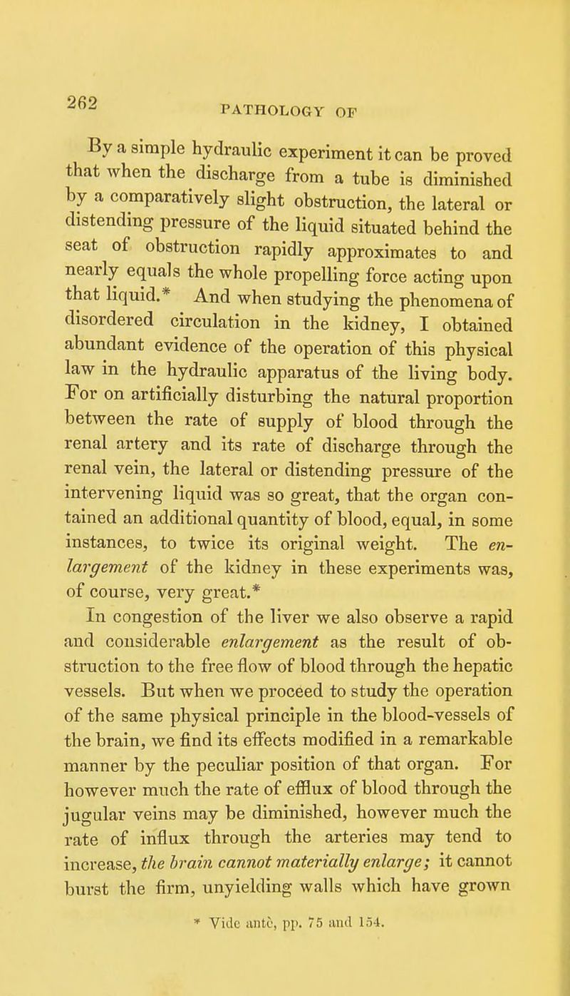 PATHOLOGY OF By a simple hydraulic experiment it can be proved that when the discharge from a tube is diminished by a comparatively slight obstruction, the lateral or distending pressure of the liquid situated behind the seat of obstruction rapidly approximates to and nearly equals the whole propelling force acting upon that liquid.* And when studying the phenomena of disordered circulation in the kidney, I obtained abundant evidence of the operation of this physical law in the hydraulic apparatus of the living body. For on artificially disturbing the natural proportion between the rate of supply of blood through the renal artery and its rate of discharge through the renal vein, the lateral or distending pressure of the intervening liquid was so great, that the organ con- tained an additional quantity of blood, equal, in some instances, to twice its original weight. The en- largement of the kidney in these experiments was, of course, very great.* In congestion of the liver we also observe a rapid and considerable enlargement as the result of ob- struction to the free flow of blood through the hepatic vessels. But when we proceed to study the operation of the same physical principle in the blood-vessels of the brain, we find its effects modified in a remarkable manner by the peculiar position of that organ. For however much the rate of efilux of blood through the jugular veins may be diminished, however much the rate of influx through the arteries may tend to increase, the brain cannot materially enlarge; it cannot burst the firm, unyielding walls which have grown * Vide ante, pp. 75 aiul 154.