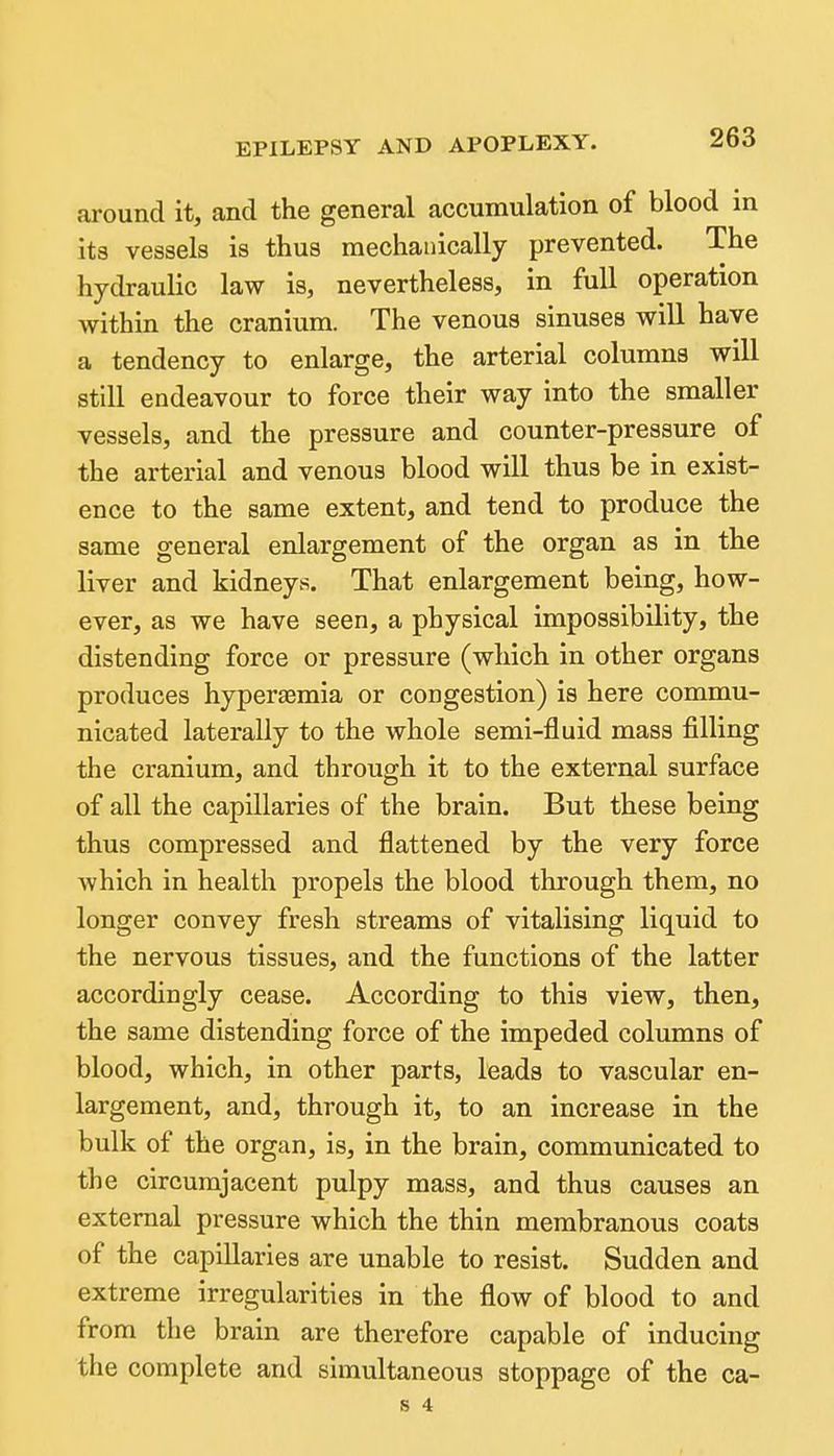 around it, and the general accumulation of blood in its vessels is thus mechanically prevented. The hydraulic law is, nevertheless, in full operation within the cranium. The venous sinuses will have a tendency to enlarge, the arterial columns will still endeavour to force their way into the smaller vessels, and the pressure and counter-pressure of the arterial and venous blood will thus be in exist- ence to the same extent, and tend to produce the same general enlargement of the organ as in the liver and kidneys. That enlargement being, how- ever, as we have seen, a physical impossibility, the distending force or pressure (which in other organs produces hyperaemia or congestion) is here commu- nicated laterally to the whole semi-fluid mass filling the cranium, and through it to the external surface of all the capillaries of the brain. But these being thus compressed and flattened by the very force Avhich in health propels the blood through them, no longer convey fresh streams of vitalising liquid to the nervous tissues, and the functions of the latter accordingly cease. According to this view, then, the same distending force of the impeded columns of blood, which, in other parts, leads to vascular en- largement, and, through it, to an increase in the bulk of the organ, is, in the brain, communicated to the circumjacent pulpy mass, and thus causes an external pressure which the thin membranous coats of the capillaries are unable to resist. Sudden and extreme irregularities in the flow of blood to and from the brain are therefore capable of inducing the complete and simultaneous stoppage of the ca-