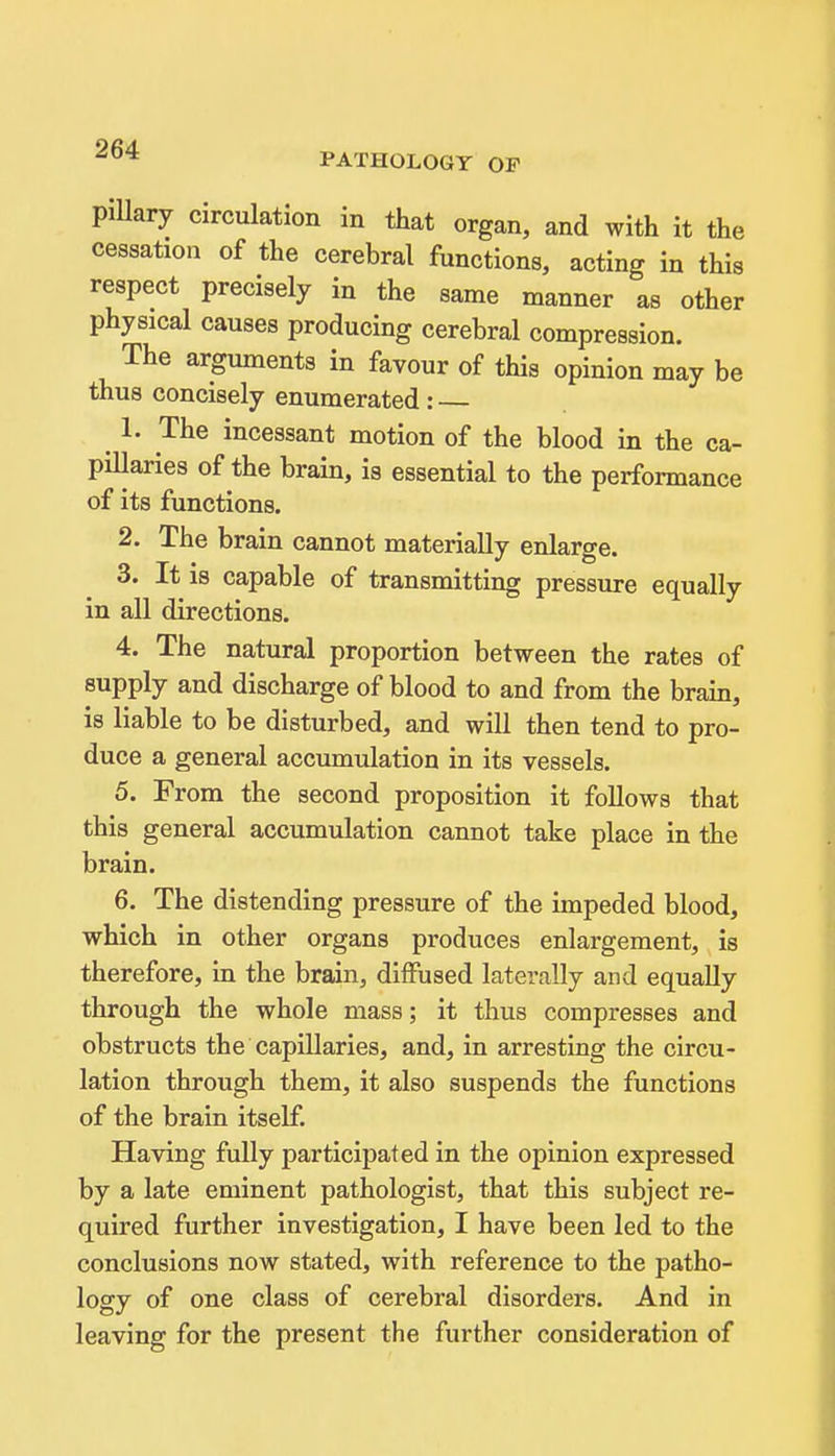 PATHOLOGY OF piUary circulation in that organ, and with it the cessation of the cerebral functions, acting in this respect precisely in the same manner as other physical causes producing cerebral compression. The arguments in favour of this opinion may be thus concisely enumerated : — 1. The incessant motion of the blood in the ca- pHlaries of the brain, is essential to the performance of its functions. 2. The brain cannot materially enlarge. 3. It is capable of transmitting pressure equally in all directions. 4. The natural proportion between the rates of supply and discharge of blood to and from the brain, is liable to be disturbed, and will then tend to pro- duce a general accumulation in its vessels. 5. From the second proposition it follows that this general accumulation cannot take place in the brain. 6. The distending pressure of the impeded blood, which in other organs produces enlargement, is therefore, in the brain, diffused laterally and equally through the whole mass; it thus compresses and obstructs the capillaries, and, in arresting the circu- lation through them, it also suspends the functions of the brain itself. Having fully participated in the opinion expressed by a late eminent pathologist, that this subject re- quired further investigation, I have been led to the conclusions now stated, with reference to the patho- logy of one class of cerebral disorders. And in leaving for the present the further consideration of