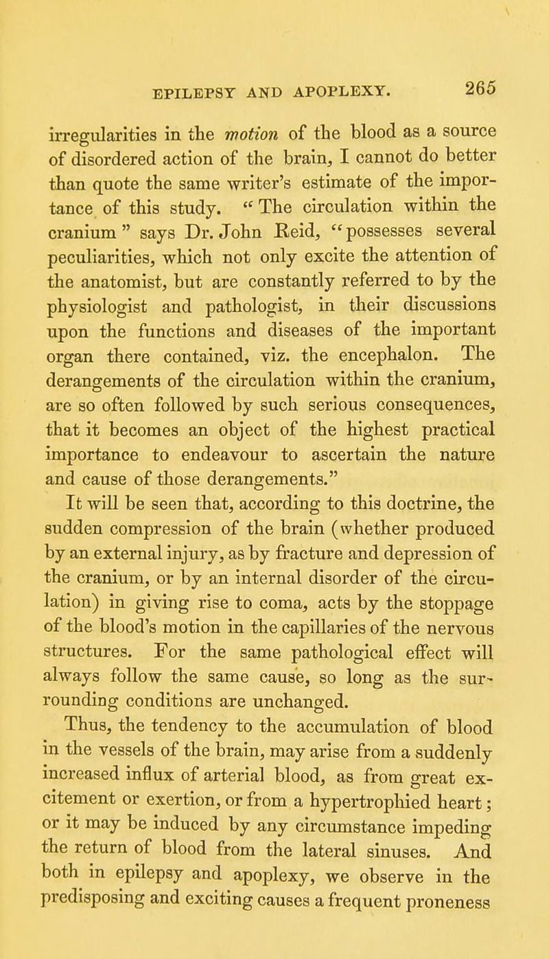 irregularities in the motion of the blood as a source of disordered action of the brain, I cannot do better than quote the same writer's estimate of the impor- tance of this study. The circulation within the cranium says Dr. John Eeid, possesses several peculiarities, which not only excite the attention of the anatomist, but are constantly referred to by the physiologist and pathologist, in their discussions upon the functions and diseases of the important organ there contained, viz. the encephalon. The derangements of the circulation within the cranium, are so often followed by such serious consequences, that it becomes an object of the highest practical importance to endeavour to ascertain the nature and cause of those derangements. It will be seen that, according to this doctrine, the sudden compression of the brain (whether produced by an external injury, as by fracture and depression of the cranium, or by an internal disorder of the circu- lation) in giving rise to coma, acts by the stoppage of the blood's motion in the capillaries of the nervous structures. For the same pathological effect will always follow the same cause, so long as the sur- rounding conditions are unchanged. Thus, the tendency to the accumulation of blood in the vessels of the brain, may arise from a suddenly increased influx of arterial blood, as from great ex- citement or exertion, or from a hypertropliied heart; or it may be induced by any circumstance impeding the return of blood from the lateral sinuses. And both in epilepsy and apoplexy, we observe in the predisposing and exciting causes a frequent proneness
