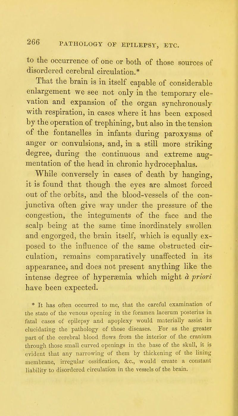 PATHOLOGY OF EPILEPSY, ETC. to the occurrence of one or both of those sources of disordered cerebral circulation.* That the brain is in itself capable of considerable enlargement we see not only in the temporary ele- vation and expansion of the organ synchronously with respiration, in cases where it has been exposed by the operation of trephining, but also in the tension of the fontanelles in infants during paroxysms of anger or convulsions, and, in a still more striking degree, during the continuous and extreme aug- mentation of the head in chronic hydrocephalus. While conversely in cases of death by hanging, it is found that though the eyes are almost forced out of the orbits, and the blood-vessels of the con- junctiva often give way under the pressure of the congestion, the integuments of the face and the scalp being at the same time inordinately swollen and engorged, the brain itself, which is equally ex- posed to the influence of the same obstructed cir- culation, remains comparatively unaffected in its appearance, and does not present anything like the intense degree of hyperjemia which might a priori have been expected. * It has often occurred to me, that the careful examination of the state of the venous opening in the foramen lacerum posterius in fatal cases of epilepsy and apoplexy would materially assist in elucidating the pathology of those diseases. Tor as the greater part of the cerebral blood flows from the interior of the cranium through those small curved openings in the base of the skull, it is evident that any narrowing of them by thickening of the lining membrane, irregular ossification, &c., would create a constant liability to disordered ckculation in the vessels of the brain.