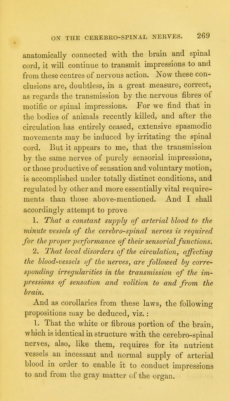 anatomically connected with the brain and spinal cord, it will continue to transmit impressions to and from these centres of nervous action. Now these con- clusions are, doubtless, in a great measure, correct, as regards the transmission by the nervous fibres of motific or spinal impressions. For we find that in the bodies of animals recently killed, and after the circulation has entirely ceased, extensive spasmodic movements may be induced by irritating the spinal cord. But it appears to me, that the transmission by the same nerves of purely sensorial impressions, or those productive of sensation and voluntary motion, is accomplished under totally distinct conditions, and regulated by other and more essentially vital require- ments than those above-mentioned. And I shall accordingly attempt to prove 1. That a constant supply of arterial Mood to the minute vessels of the cerebrospinal nerves is required for the proper performance of their sensorial functions. 2. That local disorders of the circulation, affecting the blood-vessels of the nerves, are followed hy corre- sponding irregularities in the transmission of the im- pressions of sensation and volition to and from the brain. And as corollaries from these laws, the following propositions may be deduced, viz.: I. That the white or fibrous portion of the brain, which is identical in structure with the cerebro-spinal nerves, also, like them, requires for its nutrient vessels an incessant and normal supply of arterial blood in order to enable it to conduct impressions to and from the gray matter of the organ.