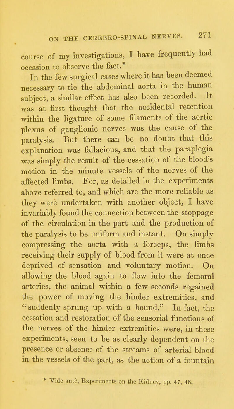 course of my investigations, I have frequently had occasion to observe the fact.* In the few surgical cases where it has been deemed necessary to tie the abdominal aorta in the human subject, a similar effect has also been recorded. It Avas at first thought that the accidental retention within the ligature of some filaments of the aortic plexus of ganglionic nerves was the cause of the paralysis. But there can be no doubt that this explanation was fallacious, and that the paraplegia was simply the result of the cessation of the blood's motion in the minute vessels of the nerves of the afiected limbs. For, as detailed in the experiments above referred to, and which are the more reliable as they were undertaken with another object, I have invariably found the connection between the stoppage of the circulation in the part and the production of the paralysis to be uniform and instant. On simply compressing the aorta with a forceps, the limbs receiving their supply of blood from it were at once deprived of sensation and voluntary motion. On allowing the blood again to flow into the femoral arteries, the animal within a few seconds regained the power of moving the hinder extremities, and  suddenly sprung up with a bound. In fact, the cessation and restoration of the sensorial functions ot the nerves of the hinder extremities were, in these experiments, seen to be as clearly dependent on the presence or absence of the streams of arterial blood in the vessels of the part, as the action of a fountain * Vide ant§, Experiments on the Kidney, pp. 47, 48.