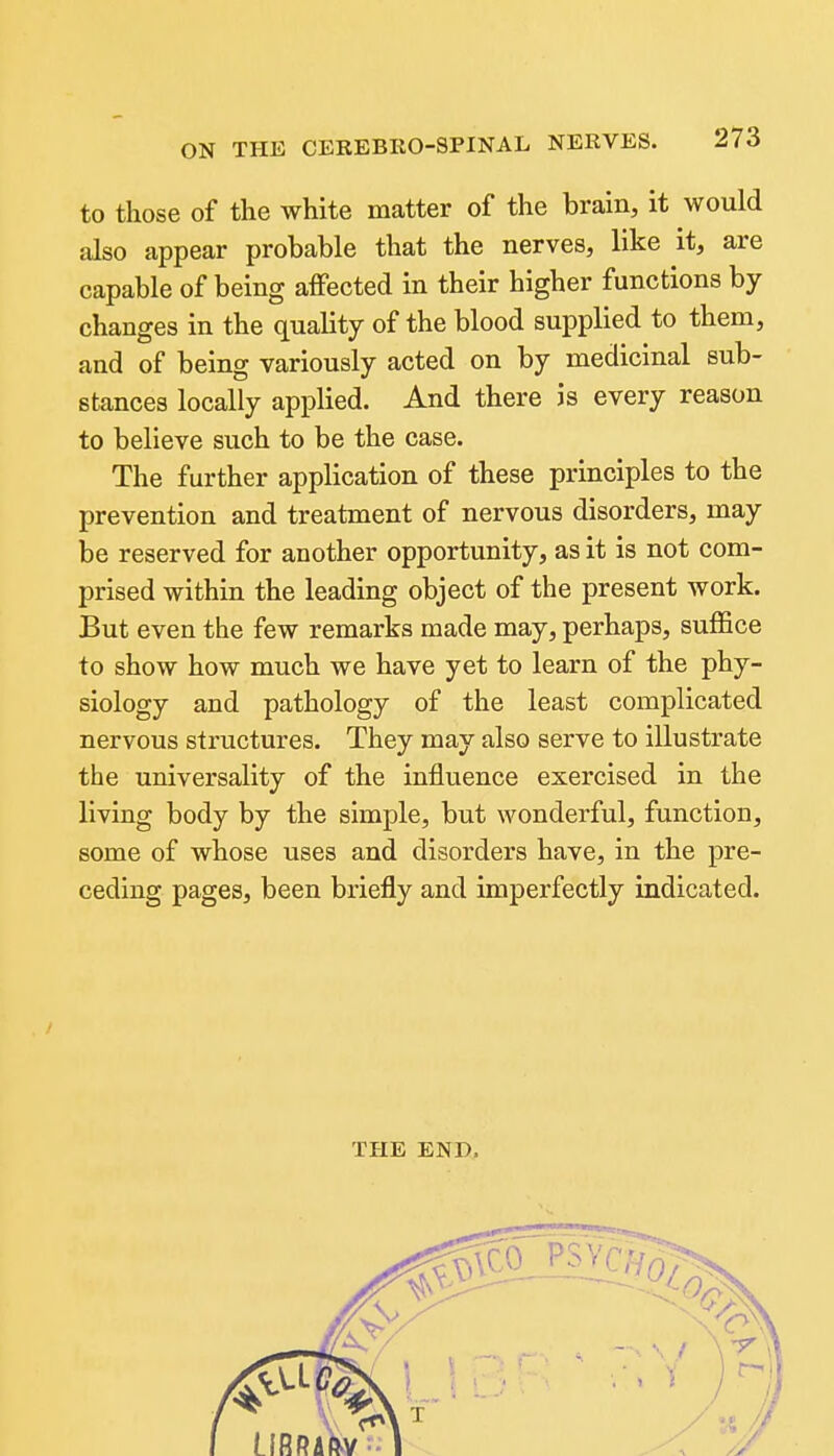 to those of the white matter of the brain, it would also appear probable that the nerves, like it, are capable of being affected in their higher functions by changes in the quality of the blood supplied to them, and of being variously acted on by medicinal sub- stances locally applied. And there is every reason to believe such to be the case. The further application of these principles to the prevention and treatment of nervous disorders, may be reserved for another opportunity, as it is not com- prised within the leading object of the present Avork. But even the few remarks made may, perhaps, suffice to show how much we have yet to learn of the phy- siology and pathology of the least complicated nervous structures. They may also serve to illustrate the universality of the influence exercised in the living body by the simple, but wonderful, function, some of whose uses and disorders have, in the pre- ceding pages, been briefly and imperfectly indicated. THE END.