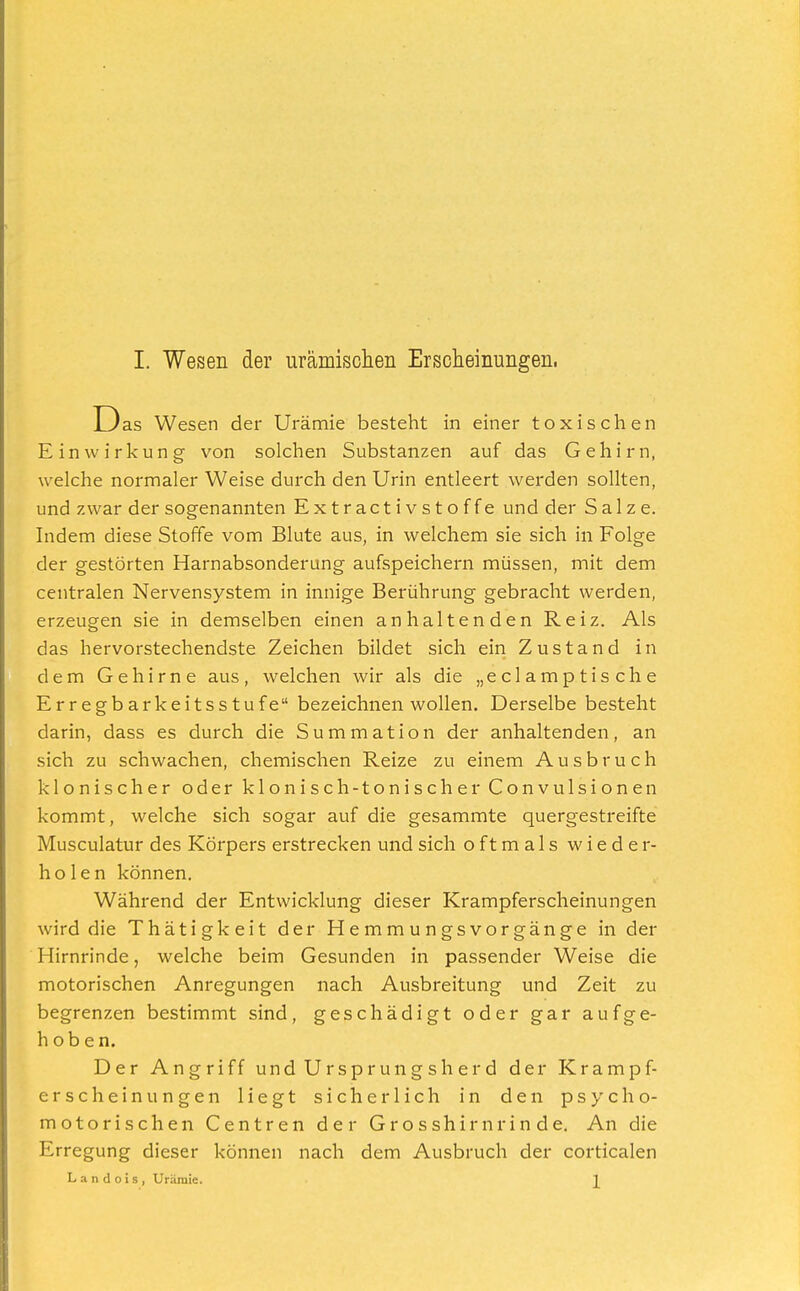 D as Wesen der Urämie besteht in einer toxischen Einwirkung von solchen Substanzen auf das Gehirn, welche normaler Weise durch den Urin entleert werden sollten, und zwar der sogenannten Extractivstoffe und der Salze. Indem diese Stoffe vom Blute aus, in welchem sie sich in Folge der gestörten Harnabsonderung aufspeichern müssen, mit dem centralen Nervensystem in innige Berührung gebracht werden, erzeugen sie in demselben einen anhaltenden Reiz. Als das hervorstechendste Zeichen bildet sich ein Zustand in dem Gehirne aus, welchen wir als die „eclamptische Erregbarkeitsstufe bezeichnen wollen. Derselbe besteht darin, dass es durch die Summation der anhaltenden, an sich zu schwachen, chemischen Reize zu einem Ausbruch klonischer oder klonisch-tonischerConvulsionen kommt, welche sich sogar auf die gesammte quergestreifte Musculatur des Körpers erstrecken und sich oftmals wieder- holen können. Während der Entwicklung dieser Krampferscheinungen wird die Thätigkeit der Hemmungsvorgänge in der Hirnrinde, welche beim Gesunden in passender Weise die motorischen Anregungen nach Ausbreitung und Zeit zu begrenzen bestimmt sind, geschädigt oder gar aufge- hoben. Der Angriff und Ursprungsherd der Krampf- erscheinungen Hegt sicherlich in den psycho- motorischen Centren der Grosshirnrinde. An die Erregung dieser können nach dem Ausbruch der corticalen L a n d o i s , Urämie.