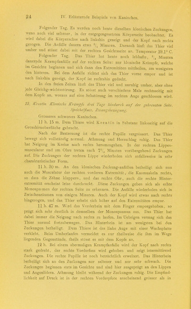 Folgender Tag. Es werden noch heute dieselben klonischen Zuckungen, wenn auch viel seltener, in der entgegengesetzten Körperseite beobachtet. Es wird dabei die Körperachse nach linkshin geneigt und der Kopf nach rechts gezogen. Die Anfälle dauern etwa % Minuten. Darnach läuft das Thier viel umher und stösst dabei mit der rechten Gesichtsseite an. Temperatur 39,1° C. Folgender Tag. Das Thier hat heute noch lebhafte, *j4 Minuten dauernde Krampfanfälle auf der rechten Seite: nur klonische Krämpfe, welche im Gesichte beginnen und sich dann den Extremitäten mittheilen, am wenigsten den hinteren. Bei dem Anfalle richtet sich das Thier vorne empor und ist nach linkshin geneigt, der Kopf ist rechtshin gedreht. In den freien Zeiten läuft das Thier viel und unruhig umher, aber ohne jede Gleichgewichtsstörung. Es stösst auch verschiedene Male rechtsseitig mit dem Kopfe an, woraus auf eine Sehstörung im rechten Auge geschlossen wird. 12. Kreatin. Klonische Krämpfe drei Tage hindurch auf der gehreuzten Seite. Speichelßuss. Zwangsbewegung. Grösseres schwarzes Kaninchen. 1] h. 15 m. Dem Thiere wird Kreatin in Substanz linksseitig auf die Grosshirnoberfläche gebracht. Nach der Bestreitung ist die rechte Pupille vergrössert. Das Thier bewegt sich vollständig normal. Athmung und Herzschlag ruhig. Das Thier hat Neigung im Kreise nach rechts herumzugehen. In der rechten Lippen- musculatur und am Ohre treten nach 71jjS Minuten vorübergehend Zuckungen auf. Die Zuckungen der rechten Lippe wiederholen sich anfallsweise in sehr charakteristischer Form. 11 h. 30 m. An den klonischen Zuckungsanfällen betheiligt sich nun auch die Musculatur der rechten vorderen Extremität, die Kaumuskeln rechts, so dass die Zähne klappern, und das rechte Ohr, auch die rechte Hinter- extremität erscheint leise durchzuckt. Diese Zuckungen geben sich als echte Monospasmen der rechten Seite zu erkennen. Die Anfälle wiederholen sich in Zwischenräumen von einigen Minuten. Auch der Kopf wird etwas nach rechts hingezogen, und das Thier erhebt sich höher auf den Extremitäten empor. 11 h. 47 m. Wird das Vorderbein mit dem Finger emporgehoben, so prägt sich sehr deutlich in demselben der Monospasmus aus. Das Thier hat dabei immer die Neigung nach rechts zu laufen. Im Uebrigen vermag sich das Thier normal fortzubewegen. Das Hinterbein ist am wenigsten bei den Zuckungen betheiligt. Dem Thiere ist das linke Auge mit einer Wachsplatte verklebt. Beim Umherlaufen vermeidet es mir theilweise die ihm im Wege liegenden Gegenstände, theils stösst es mit dem Kopfe an. 12 h. Bei einem abermaligen Krampfanfalle wird der Kopf nach rechts stark gedreht, der rechte Vorderfuss wird gehoben und zeigt intermittirend Zuckungen. Die rechte Pupille ist noch beträchtlich erweitert. Das Hinterbein betheiligt sich an den Zuckungen nur seltener und nur sehr schwach. Die Zuckungen beginnen stets im Gesichte und sind hier ausgeprägt an den Lippen und Augenlidern. Athmung bleibt während der Zuckungen ruhig. Die Empfind- lichkeit auf Druck ist in der rechten Vorderpfote anscheinend grösser als in