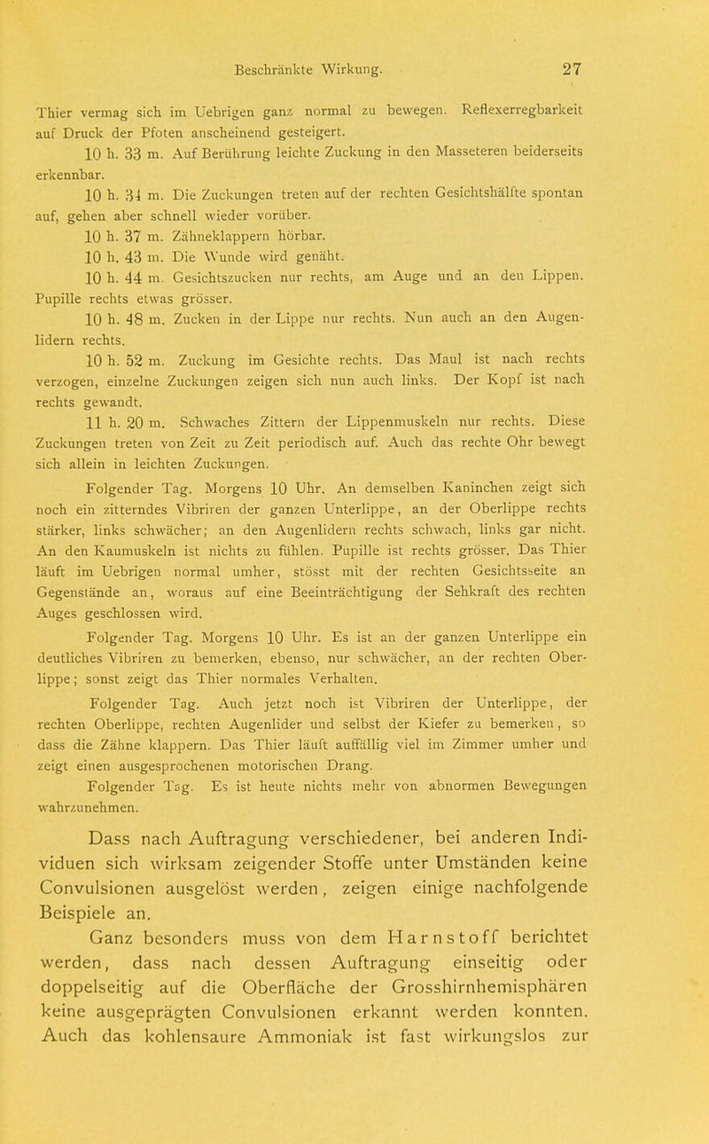 Thier vermag sich im Uebrigen ganz normal zu bewegen. Reflexerregbarkeit auf Druck der Pfoten anscheinend gesteigert. 10 h. 33 m. Auf Berührung leichte Zuckung in den Masseteren beiderseits erkennbar. 10 h. 34 m. Die Zuckungen treten auf der rechten Gesichtshälfte spontan auf, gehen aber schnell wieder vorüber. 10 h. 37 m. Zähneklappern hörbar. 10 h. 43 m. Die Wunde wird genäht. 10 h. 44 m. Gesichtszucken nur rechts, am Auge und an den Lippen. Pupille rechts etwas grösser. 10 h. 48 m. Zucken in der Lippe nur rechts. Nun auch an den Augen- lidern rechts. 10 h. 52 m. Zuckung im Gesichte rechts. Das Maul ist nach rechts verzogen, einzelne Zuckungen zeigen sich nun auch links. Der Kopf ist nach rechts gewandt. 11 h. 20 m. Schwaches Zittern der Lippenmuskeln nur rechts. Diese Zuckungen treten von Zeit zu Zeit periodisch auf. Auch das rechte Ohr bewegt sich allein in leichten Zuckungen. Folgender Tag. Morgens 10 Uhr. An demselben Kaninchen zeigt sich noch ein zitterndes Vibriren der ganzen Unterlippe, an der Oberlippe rechts stärker, links schwächer; an den Augenlidern rechts schwach, links gar nicht. An den Kaumuskeln ist nichts zu fühlen. Pupille ist rechts grösser. Das Thier läuft im Uebrigen normal umher, stösst mit der rechten Gesichtsseite an Gegenstände an, woraus auf eine Beeinträchtigung der Sehkraft des rechten Auges geschlossen wird. Folgender Tag. Morgens 10 Uhr. Es ist an der ganzen Unterlippe ein deutliches Vibriren zu bemerken, ebenso, nur schwächer, an der rechten Ober- lippe ; sonst zeigt das Thier normales Verhalten. Folgender Tag. Auch jetzt noch ist Vibriren der Unterlippe, der rechten Oberlippe, rechten Augenlider und selbst der Kiefer zu bemerken, so dass die Zähne klappern. Das Thier läuft auffällig viel im Zimmer umher und zeigt einen ausgesprochenen motorischen Drang. Folgender Tag. Es ist heute nichts mehr von abnormen Bewegungen wahrzunehmen. Dass nach Auftragung verschiedener, bei anderen Indi- viduen sich wirksam zeigender Stoffe unter Umständen keine Convulsionen ausgelöst werden, zeigen einige nachfolgende Beispiele an. Ganz besonders muss von dem Harnstoff berichtet werden, dass nach dessen Auftragung einseitig oder doppelseitig auf die Oberfläche der Grosshirnhemisphären keine ausgeprägten Convulsionen erkannt werden konnten. Auch das kohlensaure Ammoniak ist fast wirkungslos zur