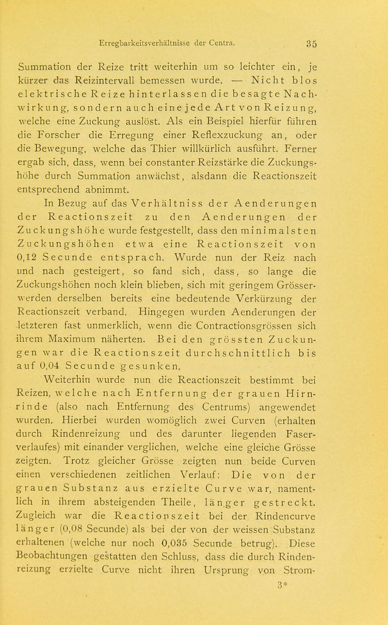 Summation der Reize tritt weiterhin um so leichter ein, je kürzer das Reizintervall bemessen wurde. — Nicht blos elektrische Reize hinterlassen die besagte Nach- wirkung, sondern auch einejede Art von Reizung, welche eine Zuckung auslöst. Als ein Beispiel hierfür führen die Forscher die Erregung einer Reflexzuckung an, oder die Bewegung, welche das Thier willkürlich ausführt. Ferner ergab sich, dass, wenn bei constanter Reizstärke die Zuckungs- höhe durch Summation anwächst, alsdann die Reactionszeit entsprechend abnimmt. In Bezug auf das Verhältniss der Aenderungen der Reactionszeit zu den Aenderungen der Zuckungshöhe wurde festgestellt, dass den minimalsten Zuckungshöhen etwa eine Reactionszeit von 0,12 Secunde entsprach. Wurde nun der Reiz nach und nach gesteigert, so fand sich, dass, so lange die Zuckungshöhen noch klein blieben, sich mit geringem Grösser- werden derselben bereits eine bedeutende Verkürzung der Reactionszeit verband. Hingegen wurden Aenderungen der ■letzteren fast unmerklich, wenn die Contractionsgrössen sich ihrem Maximum näherten. Bei den grössten Zuckun- gen war die Reactionszeit durchschnittlich bis auf 0,04 Secunde gesunken. Weiterhin wurde nun die Reactionszeit bestimmt bei Reizen, welche nach Entfernung der grauen Hirn- rinde (also nach Entfernung des Centrums) angewendet wurden. Hierbei wurden womöglich zwei Curven (erhalten durch Rindenreizung und des darunter liegenden Faser- verlaufes) mit einander verglichen, welche eine gleiche Grösse zeigten. Trotz gleicher Grösse zeigten nun beide Curven einen verschiedenen zeitlichen Verlauf: Die von der grauen Substanz aus erzielte Curve war, nament- lich in ihrem absteigenden Theile, län.ger gestreckt. Zugleich war die Reactionszeit bei der Rindencurve länger (0,08 Secunde) als bei der von der weissen Substanz erhaltenen (welche nur noch 0,035 Secunde betrug). Diese Beobachtungen gestatten den Schluss, dass die durch Rinden- reizung erzielte Curve nicht ihren Ursprung von Strom- 3*