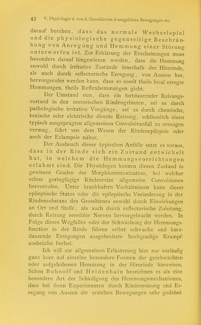 darauf beruhen, dass das normale Wechselspiel und die physiologische gegenseitige Beschrän- kung von Anregung und Hemmung einer Störung unterworfen ist. Zur Erklärung der Erscheinungen muss besonders darauf hingewiesen werden, dass die Hemmung sowohl durch irritative Zustände innerhalb der Hirnrinde, als auch durch reflectorische Erregung, von Aussen her, hervorgerufen werden kann, dass es somit theils local erregte Hemmungen, theils Reflexhemmungen giebt. Der Umstand nun, dass ein fortdauernder Reizungs- zustand in den motorischen Rindengebieten, sei es durch pathologische irritative Vorgänge, sei es durch chemische, toxische oder elektrische directe Reizung, schliesslich einen typisch ausgeprägten allgemeinen Convulsivanfall zu erzeugen vermag, führt uns dem Wesen der Rindenepilepsie oder auch der Eclampsie näher. Der Ausbruch dieser typischen Anfälle setzt es voraus, dass in der Rinde sich ein Zustand entwickelt hat, in welchem die Hemmungsvorrichtungen erlahmt sind. Die Physiologen kennen diesen Zustand in gewissen Graden der Morphiumintoxication, bei welcher schon geringfügige Rindenreize allgemeine Convulsionen hervorrufen. Unter krankhaften Verhältnissen kann dieser epileptische Status oder die epileptische Veränderung in der Rind ensubstanz des Grosshirnes sowohl durch KinWirkungen an Ort und Stelle, als auch durch reflectorische Zuleitung-, durch Reizung sensibler Nerven hervorgebracht werden. In Folge dieses Wegfalles oder der Schwächung der Hemmungs- funetion in der Rinde führen selbst schwache und kurz- dauernde Erregungen ausgebreitete hochgradige Krampf- ausbrüche herbei. Ich will zur allgemeinen Erläuterung hier nur vorläufig ganz kurz auf einzelne besondere Formen der geschwächten oder aufgehobenen Hemmung in der Hirnrinde hinweisen. Schon Bubnoff und Heidenhain bezeichnen es als eine besondere Art der Schädigung des Hemmungsmechanismus, dass bei ihren Experimenten durch Rindenreizung und Er- regung von Aussen die erzielten Bewegungen sehr gedehnt