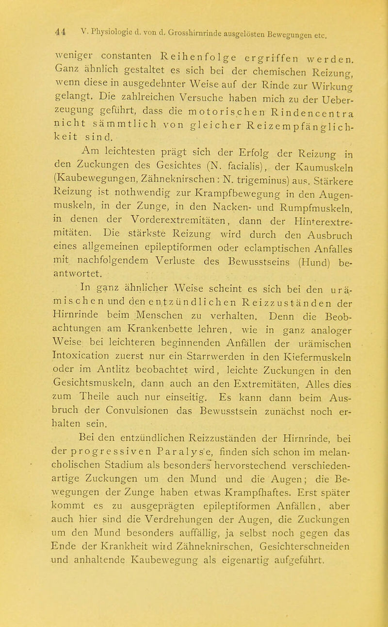 weniger constanten Reihenfolge ergriffen werden. Ganz ähnlich gestaltet es sich bei der chemischen Reizung, wenn diese in ausgedehnter Weise auf der Rinde zur Wirkung gelangt. Die zahlreichen Versuche haben mich zu der Ueber5- zeugung geführt, dass die motorischen Rindencentra nicht sämmtlich von gleicher Reizempfänglich- keit sind. Am leichtesten prägt sich der Erfolg der Reizung in den Zuckungen des Gesichtes (N. facialis), der Kaumuskeln (Kaubewegungen, Zähneknirschen : N. trigeminus) aus. Stärkere Reizung ist nothwendig zur Krampfbewegung in den Augen- muskeln, in der Zunge, in den Nacken- und Rumpfmuskeln, in denen der Vorderextremitäten, dann der Himerextre- mitäten. Die stärkste Reizung wird durch den Ausbruch eines allgemeinen epileptiformen oder eclamptischen Anfalles mit nachfolgendem Verluste des Bewusstseins (Hund) be- antwortet. In ganz ähnlicher Weise scheint es sich bei den urä- mischen und den entzündlichen Reiz zuständen der Hirnrinde beim Menschen zu verhalten. Denn die Beob- achtungen am Krankenbette lehren, wie in ganz analoger Weise bei leichteren beginnenden Anfällen der urämischen Intoxication zuerst nur ein Starrwerden in den Kiefermuskeln od er im Antlitz beobachtet wird, leichte Zuckungen in den Gesichtsmuskeln, dann auch an den Extremitäten, Alles dies zum Theile auch nur einseitig. Es kann dann beim Aus- bruch der Convulsionen das Bewusstsein zunächst noch er- halten sein. Bei den entzündlichen Reizzuständen der Hirnrinde, bei der progressiven Paralyse, finden sich schon im melan- cholischen Stadium als besonders hervorstechend verschieden- artige Zuckungen um den Mund und die Augen; die Be- wegungen der Zunge haben etwas Krampfhaftes. Erst später kommt es zu ausgeprägten epileptiformen Anfällen, aber auch hier sind die Verdrehungen der Augen, die Zuckungen um den Mund besonders auffällig, ja selbst noch gegen das Ende der Krankheit wiid Zähneknirschen, Gesichterschneiden und anhaltende Kaubewegung als eigenartig aufgeführt.