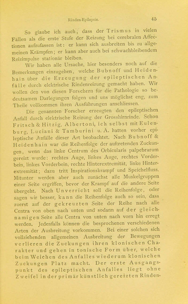 So glaube ich auch, dass der Trismus in vielen Fällen als die erste Stufe der Reizung bei cerebralen Affec- tionen aufzufassen ist: er kann sich ausbreiten bis zu allge- meinen Krämpfen; er kann aber auch bei schwachbleibendem Reizimpulse stationär bleiben. Wir haben alle Ursache, hier besonders noch auf die Bemerkungen einzugehen, welche Bubnoff und Heiden- hain über die Erzeugung der epileptischen An- fälle durch elektrische Rindenreizung gemacht haben. Wir wollen den von diesen Forschern für die Pathologie so be- deutsamen Darlegungen folgen und uns möglichst eng, zum Theile vollkommen ihren Ausführungen anschliessen. Die genannten Forscher erzeugten den epileptischen Anfall durch elektrische Reizung der Grosshirnrinde. Schon Fritsch & Hitzig, Albertoni, ich selbst mit Eulen- burg, Luciani & Tamburini u. A. hatten vorher epi- leptische Anfälle dieser Art beobachtet. Nach Bubnoff & Hei den ha in war die Reihenfolge der auftretenden Zuckun- gen , wenn das linke Centrum des Orbicularis palpebrarum gereizt wurde: rechtes Auge, linkes Auge, rechtes Vorder- bein, linkes Vorderbein, rechte Hinterextremität, linke Hinter- extremität; dazu tritt Inspirationskrampf und Speichelfiuss. Mitunter werden aber auch zunächst alle Muskelgruppen einer Seite ergriffen, bevor der Krampf auf die andere Seite übergeht. Nach Unverricht soll die Reihenfolge, oder sagen wir besser, kann die Reihenfolge auch so sein, dass zuerst auf der gekreuzten Seite der Reihe nach alle Centra von oben nach unten und sodann auf der gleich- namigen Seite alle Centra von unten nach vorn hin erregt werden. Jedenfalls können die besprochenen verschiedenen Arten der Ausbreitung vorkommen. Bei einer solchen sich vollziehenden allgemeinen Ausbreitung der Bewegungen verlieren die Zuckungen ihren klonischen Cha- rakter und gehen in tonische Form über, welche beim Weichen des Anfalles wiederum klonischen Zuckungen Platz macht. Der erste Ausgangs- punkt des epileptischen Anfalles liegt ohne Zweifel in der primär künstlich gereizten Rinden-