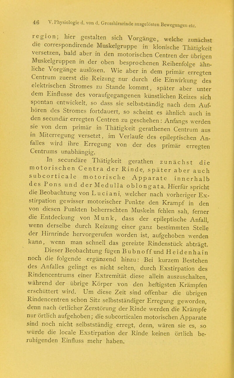 region; hier gestalten sich Vorgänge, welche zunächst die correspondirende Muskelgruppe in klonische Thätigkeit versetzen, bald aber in den motorischen Centren der übrigen Muskelgruppen in der oben besprochenen Reihenfolge ähn- liche Vorgänge auslösen. Wie aber in dem primär erregten Centrum zuerst die Reizung nur durch die Einwirkung des elektrischen Stromes zu Stande kommt, später aber unter dem Einflüsse des voraufgegangenen künstlichen Reizes sich spontan entwickelt, so dass sie selbstständig nach dem Auf- hören des Stromes fortdauert, so scheint es ähnlich auch in den secundär erregten Centren zu geschehen: Anfangs werden sie von dem primär in Thätigkeit gerathenen Centrum aus in Miterregung versetzt, im Verlaufe des epileptischen An- falles wird ihre Erregung von der des primär erregten Centrums unabhängig. In secundäre Thätigkeit gerathen zunächst die motorischen Centra der Rinde, später aber auch subcorticale motorische Apparate innerhalb des Pons und derMedulla oblongata. Hierfür spricht die Beobachtung von Luciani, welcher nach vorheriger Ex- stirpation gewisser motorischer Punkte den Krampf in den von ^diesen Punkten beherrschten Muskeln fehlen sah, ferner die Entdeckung von Münk, dass der epileptische'Anfall, wenn derselbe durch Reizung einer ganz bestimmten Stelle der Hirnrinde hervorgerufen worden ist, aufgehoben werden kann, wenn man schnell das gereizte Rindenstück abträgt. Dieser Beobachtung fügen Bubno ff und Heidenhain noch die folgende ergänzend hinzu: Bei kurzem Bestehen des Anfalles gelingt es nicht selten, durch Exstirpation des Rindencentrums einer Extremität diese allein auszuschalten, während der übrige Körper von den heftigsten Krämpfen erschüttert wird. Um diese Zeit sind offenbar die übrigen Rindencentren schon Sitz selbstständiger Erregung geworden, denn nach örtlicher Zerstörung der Rinde werden die Krämpfe nur örtlich aufgehoben; die subcorticalen motorischen Apparate sind noch nicht selbstständig, erregt, denn, wären sie es, so würde die locale Exstirpation der Rinde keinen örtlich be- ruhigenden Einfluss mehr haben.