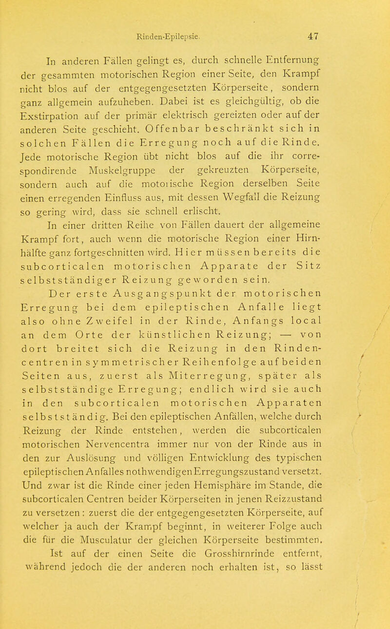 In anderen Fällen gelingt es, durch schnelle Entfernung der gesammten motorischen Region einer Seite, den Krampf nicht blos auf der entgegengesetzten Körperseite, sondern ganz allgemein aufzuheben. Dabei ist es gleichgültig, ob die Exstirpation auf der primär elektrisch gereizten oder auf der anderen Seite geschieht. Offenbar beschränkt sich in solchen Fällen die Erregung noch auf dieRinde. Jede motorische Region übt nicht blos auf die ihr corre- spondirende Muskelgruppe der gekreuzten Körperseite, sondern auch auf die motoiische Region derselben Seite einen erregenden Einfiuss aus, mit dessen Wegfall die Reizung so gering wird, dass sie schnell erlischt. In einer dritten Reihe von Fällen dauert der allgemeine Krampf fort, auch wenn die motorische Region einer Hirn- hälfte ganz fortgeschnitten wird. Hier müssen bereits die subcorticalen motorischen Apparate der Sitz selbstständiger Reizung geworden sein. Der erste Ausgangspunkt der motorischen Erregung bei dem epileptischen Anfalle liegt also ohne Zweifel in der Rinde, Anfangs local an dem Orte der künstlichen Reizung; — von dort breitet sich die Reizung in den Rinden- centren in symmetrischer Reihenfolge aufbeiden Seiten aus, zuerst als Miterregung, später als selbstständige Erregung; endlich wird sie auch in den subcorticalen motorischen Apparaten selbst ständig. Bei den epileptischen Anfällen, welche durch Reizung der Rinde entstehen, werden die subcorticalen motorischen Nervencentra immer nur von der Rinde aus in den zur Auslösung und völligen Entwicklung des typischen epileptischen Anfalles nothwendigen Erregungszustand versetzt. Und zwar ist die Rinde einer jeden Hemisphäre im Stande, die subcorticalen Centren beider Körperseiten in jenen Reizzustand zu versetzen : zuerst die der entgegengesetzten Körperseite, auf welcher ja auch der Krampf beginnt, in weiterer Folge auch die für die Musculatur der gleichen Körperseite bestimmten. Ist auf der einen Seite die Grosshirnrinde entfernt, während jedoch die der anderen noch erhalten ist, so lässt