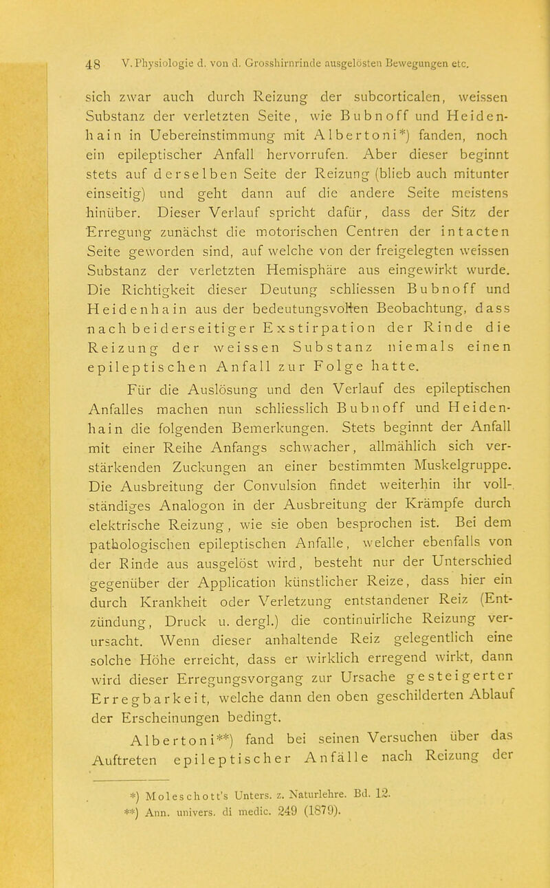 sich zwar auch durch Reizung der subcorticalcn, weissen Substanz der verletzten Seite, wie Bubnoff und Heiden- hain in Uebereinstimmung mit Albertoni*) fanden, noch ein epileptischer Anfall hervorrufen. Aber dieser beginnt stets auf derselben Seite der Reizung (blieb auch mitunter einseitig) und geht dann auf die andere Seite meistens hinüber. Dieser Verlauf spricht dafür, dass der Sitz der 'Erregung zunächst die motorischen Centren der intacten Seite geworden sind, auf welche von der freigelegten weissen Substanz der verletzten Hemisphäre aus eingewirkt wurde. Die Richtigkeit dieser Deutung schliessen Bubnoff und Heidenhain aus der bedeutungsvollen Beobachtung, dass nach beiderseitiger Exstirpation der Rinde die Reizung der weissen Substanz niemals einen epileptischen Anfall zur Folge hatte. Für die Auslösung und den Verlauf des epileptischen Anfalles machen nun schliesslich Bubnoff und Heiden- hain die folgenden Bemerkungen. Stets beginnt der Anfall mit einer Reihe Anfangs schwacher, allmählich sich ver- stärkenden Zuckungen an einer bestimmten Muskelgruppe. Die Ausbreitung der Convulsion findet weiterhin ihr voll-, ständiges Analogon in der Ausbreitung der Krämpfe durch elektrische Reizung, wie sie oben besprochen ist. Bei dem pathologischen epileptischen Anfalle, welcher ebenfalls von der Rinde aus ausgelöst wird, besteht nur der Unterschied gegenüber der Application künstlicher Reize, dass hier ein durch Krankheit oder Verletzung entstandener Reiz (Ent- zündung, Druck u. dergl.) die continuirliche Reizung ver- ursacht. Wenn dieser anhaltende Reiz gelegentlich eine solche Höhe erreicht, dass er wirklich erregend wirkt, dann wird dieser Erregungsvorgang zur Ursache gesteigerter Erregbarkeit, welche dann den oben geschilderten Ablauf der Erscheinungen bedingt. Albertoni**) fand bei seinen Versuchen über das Auftreten epileptischer Anfälle nach Reizung der *) Moleschott's Unters, z. Naturlehre. Bd. 12. **) Ann. univers. dl medic. 249 (1879).