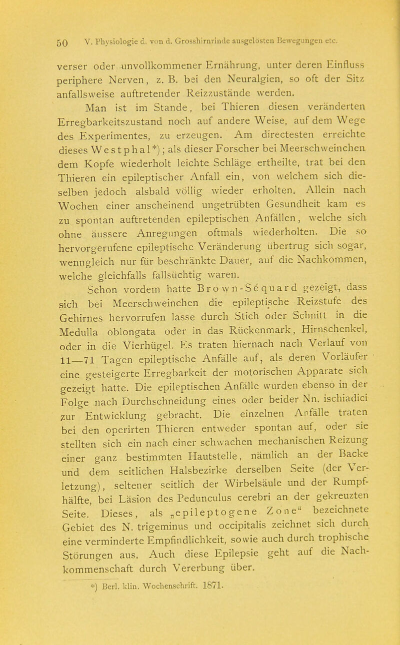 verser oder unvollkommener Ernährung, unter deren Einfluss periphere Nerven, z.B. bei den Neuralgien, so oft der Sitz anfallsweise auftretender Reizzustände werden. Man ist im Stande, bei Thieren diesen veränderten Erregbarkeitszustand noch auf andere Weise, auf dem Wege des Experimentes, zu erzeugen. Am directesten erreichte dieses W e s t p h a 1 *); als dieser Forscher bei Meerschweinchen dem Kopfe wiederholt leichte Schläge ertheilte, trat bei den Thieren ein epileptischer Anfall ein, von welchem sich die- selben jedoch alsbald völlig wieder erholten. Allein nach Wochen einer anscheinend ungetrübten Gesundheit kam es zu spontan auftretenden epileptischen Anfällen, welche sich ohne äussere Anregungen oftmals wiederholten. Die so hervorgerufene epileptische Veränderung übertrug sich sogar, wenngleich nur für beschränkte Dauer, auf die Nachkommen, welche gleichfalls fallsüchtig waren. Schon vordem hatte Brown-Sequard gezeigt, dass sich bei Meerschweinchen die epileptische Reizstufe des Gehirnes hervorrufen lasse durch Stich oder Schnitt in die Medulla oblongata oder in das Rückenmark, Hirnschenkel, oder in die Vierhügel. Es traten hiernach nach Verlauf von 11_71 Tagen epileptische Anfälle auf, als deren Vorläufer eine gesteigerte Erregbarkeit der motorischen Apparate sich gezeigt hatte. Die epileptischen Anfälle wurden ebenso in der Folge nach Durchschneidung eines oder beider Nn. ischiadici zur Entwicklung gebracht. Die einzelnen Anfälle traten bei den operirten Thieren entweder spontan auf, oder sie stellten sich ein nach einer schwachen mechanischen Reizung einer ganz bestimmten Hautstelle, nämlich an der Backe und dem seitlichen Halsbezirke derselben Seite (der Ver- letzung), seltener seitlich der Wirbelsäule und der Rumpf- hälfte, bei Läsion des Pedunculus cerebri an der gekreuzten Seite.' Dieses, als „epileptogene Zone bezeichnete Gebiet des N. trigeminus und occipitalis zeichnet sich durch eine verminderte Empfindlichkeit, sowie auch durch trophische Störungen aus. Auch diese Epilepsie geht auf die Nach- kommenschaft durch Vererbung über. *) Herl. Idin. Wochenschrift. 1871.