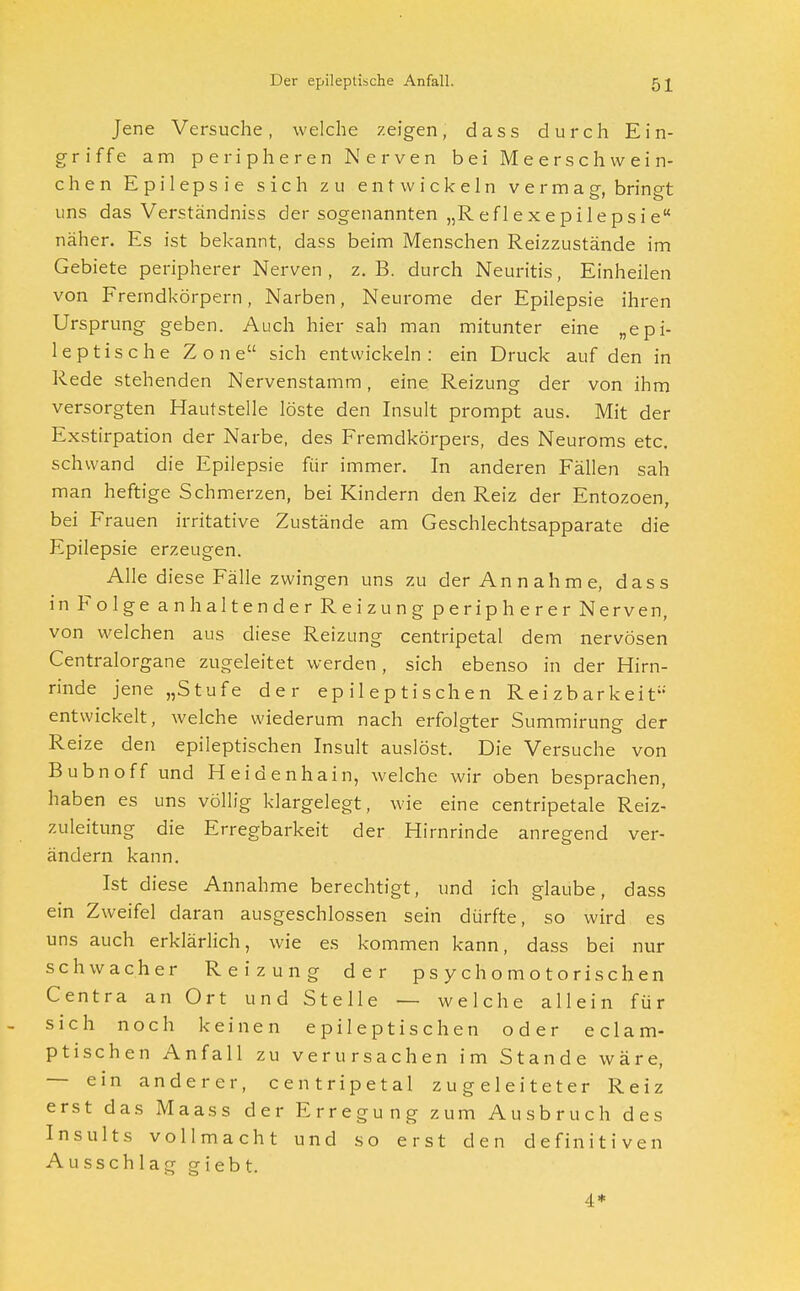 Jene Versuche, welche zeigen, dass durch Ein- griffe am peripheren Nerven bei Meerschwein- chen Epilepsie sich zu entwickeln v e r m a g, bringt uns das Verständniss der sogenannten „Reflexepilepsie näher. Es ist bekannt, dass beim Menschen Reizzustände im Gebiete peripherer Nerven , z. B. durch Neuritis, Einheilen von Fremdkörpern, Narben, Neurome der Epilepsie ihren Ursprung geben. Auch hier sah man mitunter eine „epi- leptische Zone sich entwickeln: ein Druck auf den in Rede stehenden Nervenstamm, eine Reizung der von ihm versorgten Hautstelle löste den Insult prompt aus. Mit der Exstirpation der Narbe, des Fremdkörpers, des Neuroms etc. schwand die Epilepsie für immer. In anderen Fällen sah man heftige Schmerzen, bei Kindern den Reiz der Entozoen, bei Frauen irritative Zustände am Geschlechtsapparate die Epilepsie erzeugen. Alle diese Fälle zwingen uns zu der Annahme, dass inFolgeanhaltenderReizungperipherer Nerven, von welchen aus diese Reizung centripetal dem nervösen Centraiorgane zugeleitet werden, sich ebenso in der Hirn- rinde jene „Stufe der epileptischen Reizbarkeit entwickelt, welche wiederum nach erfolgter Summirung der Reize den epileptischen Insult auslöst. Die Versuche von Bubnoff und Heidenhain, welche wir oben besprachen, haben es uns völlig klargelegt, wie eine centripetale Reiz- zuleitung die Erregbarkeit der Hirnrinde anregend ver- ändern kann. Ist diese Annahme berechtigt, und ich glaube, dass ein Zweifel daran ausgeschlossen sein dürfte, so wird es uns auch erklärlich, wie es kommen kann, dass bei nur schwacher Reizung der psychomotorischen Centra an Ort und Stelle — welche allein für - sich noch keinen epileptischen oder eclam- ptischen Anfall zu verursachen im Stande wäre, — ein anderer, centripetal zugeleiteter Reiz erst das Maass der Erregung zum Ausbruch des Insults vollmacht und so erst den definitiven Ausschlag giebt. 4*