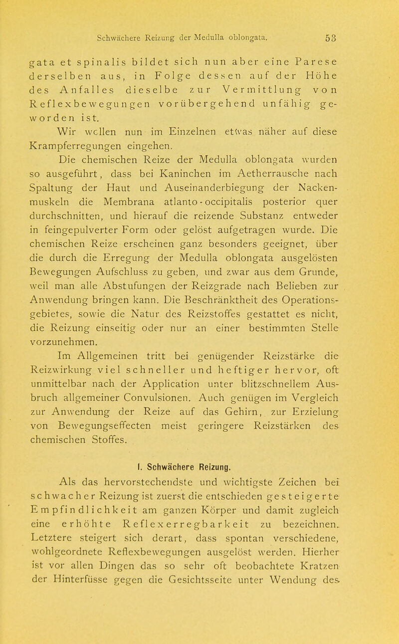 g a t a et spinalis bildet sich nun aber eine Parese derselben aus, in Folge dessen auf der Höhe des Anfalles dieselbe zur Vermittlung von Reflexbewegungen vorübergehend unfähig ge- worden ist. Wir wellen nun im Einzelnen etwas näher auf diese Krampferregungen eingehen. Die chemischen Reize der Medulla oblongata wurden so ausgeführt, dass bei Kaninchen im Aetherrausche nach Spaltung der Haut und Auseinanderbiegung der Nacken- muskeln die Membrana atlanto - occipitalis posterior quer durchschnitten, und hierauf die reizende Substanz entweder in feingepulverter Form oder gelöst aufgetragen wurde. Die chemischen Reize erscheinen ganz besonders geeignet, über die durch die Erregung der Medulla oblongata ausgelösten Bewegungen Aufschluss zu geben, und zwar aus dem Grunde, weil man alle Abstufungen der Reizgrade nach Belieben zur Anwendung bringen kann. Die Beschränktheit des Operations- gebietes, sowie die Natur des Reizstoffes gestattet es nicht, die Reizung einseitig oder nur an einer bestimmten Stelle vorzunehmen. Im Allgemeinen tritt bei genügender Reizstärke die Reizwirkung viel schneller und heftiger hervor, oft unmittelbar nach der Application unter blitzschnellem Aus- bruch allgemeiner Convulsionen. Auch genügen im Vergleich zur Anwendung der Reize auf das Gehirn, zur Erzielung von Bewegungseffecten meist geringere Reizstärken des chemischen Stoffes. I. Schwächere Reizung. Als das hervorstechendste und wichtigste Zeichen bei schwacher Reizung ist zuerst die entschieden gesteigerte Empfindlichkeit am ganzen Körper und damit zugleich eine erhöhte Reflexerregbarkeit zu bezeichnen. Letztere steigert sich derart, dass spontan verschiedene, wohlgeordnete Reflexbewegungen ausgelöst werden. Hierher ist vor allen Dingen das so sehr oft beobachtete Kratzen der Hinterfüsse gegen die Gesichtsseite unter Wendung des
