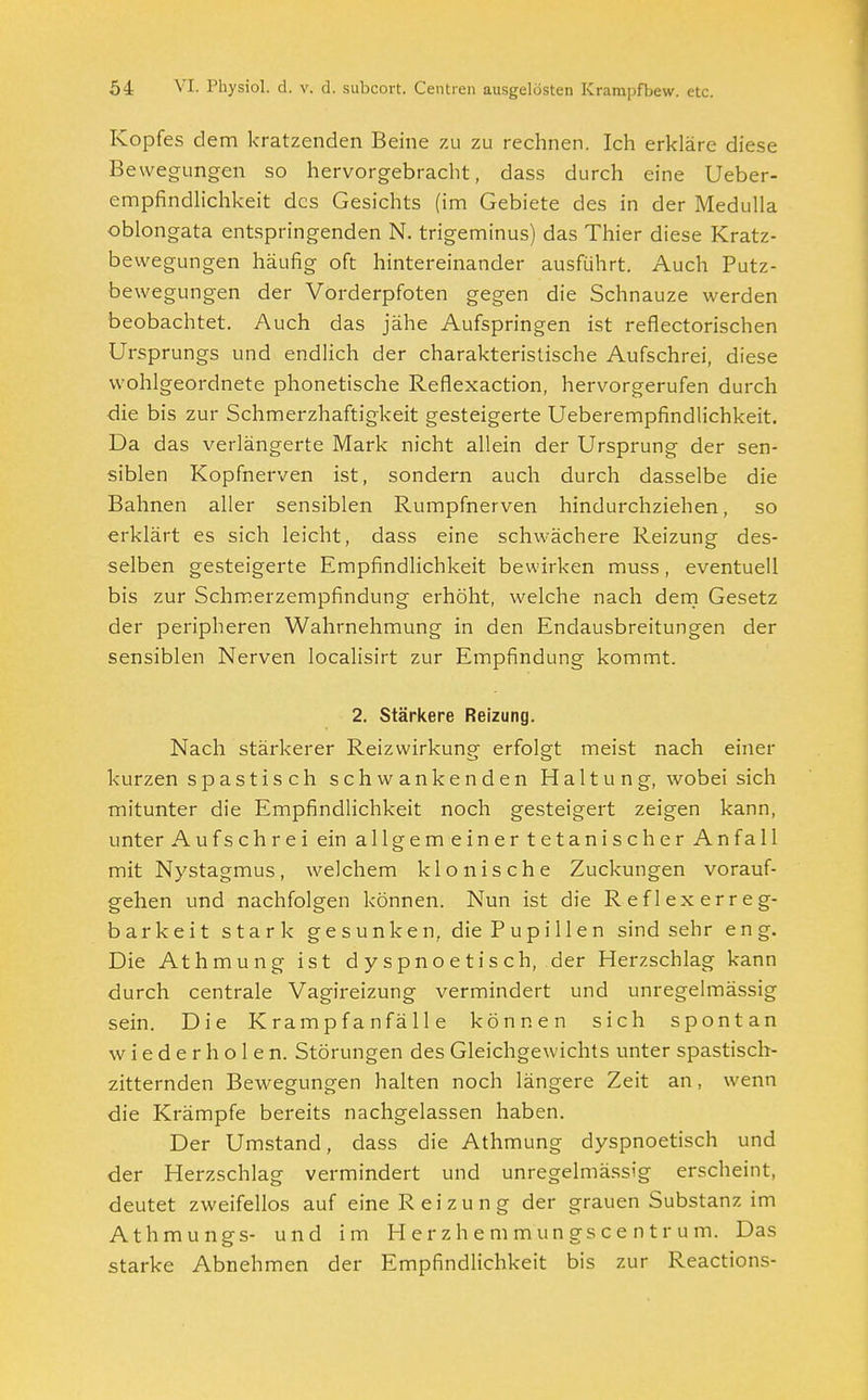 Kopfes dem kratzenden Beine zu zu rechnen. Ich erkläre diese Bewegungen so hervorgebracht, dass durch eine Ueber- empfindlichkeit des Gesichts (im Gebiete des in der Medulla oblongata entspringenden N. trigeminus) das Thier diese Kratz- bewegungen häufig oft hintereinander ausführt. Auch Putz- bewegungen der Vorderpfoten gegen die Schnauze werden beobachtet. Auch das jähe Aufspringen ist reflectorischen Ursprungs und endlich der charakteristische Aufschrei, diese wohlgeordnete phonetische Reflexaction, hervorgerufen durch die bis zur Schmerzhaftigkeit gesteigerte Ueberempfindlichkeit. Da das verlängerte Mark nicht allein der Ursprung der sen- siblen Kopfnerven ist, sondern auch durch dasselbe die Bahnen aller sensiblen Rumpfnerven hindurchziehen, so erklärt es sich leicht, dass eine schwächere Reizung des- selben gesteigerte Empfindlichkeit bewirken muss, eventuell bis zur Schmerzempfindung erhöht, welche nach dem Gesetz der peripheren Wahrnehmung in den Endausbreitungen der sensiblen Nerven localisirt zur Empfindung kommt. 2. Stärkere Reizung. Nach stärkerer Reizwirkunp- erfolsrt meist nach einer kurzen spastisch schwankenden Haltung, wobei sich mitunter die Empfindlichkeit noch gesteigert zeigen kann, unter Aufschrei ein allgemeinertetanischer Anfall mit Nystagmus, welchem klonische Zuckungen vorauf- gehen und nachfolgen können. Nun ist die Reflexerreg- barkeit stark gesunken, die Pupillen sind sehr eng. Die Athmung ist dyspnoetisch, der Herzschlag kann durch centrale Vagireizung vermindert und unregelmässig sein. Die Krampfan fälle können sich spontan wiederholen. Störungen des Gleichgewichts unter spastisch- zitternden Bewegungen halten noch längere Zeit an, wenn die Krämpfe bereits nachgelassen haben. Der Umstand, dass die Athmung dyspnoetisch und der Herzschlag vermindert und unregelmässig erscheint, deutet zweifellos auf eine Reizung der grauen Substanz im Athmungs- und im Herzhemmungscentrum. Das starke Abnehmen der Empfindlichkeit bis zur Reactions-