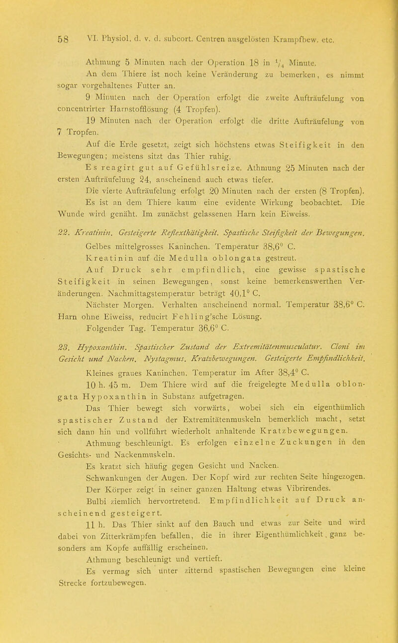 Athmung 5 Minuten nach der Operation 18 in ljA Minute. An (1 em 1 hiere ist noch keine Veränderung zu bemerken, es nimmt sogar vorgehaltenes Futter an. 9 Minuten nach der Operation erfolgt die zweite Aufträufelung von concentrirter Harnstofflösung (4 Tropfen). 19 Minuten nach der Operation erfolgt die dritte Aufträufelung von 7 Tropfen. Auf die Erde gesetzt, zeigt sich höchstens etwas Steifigkeit in den Bewegungen; meistens sitzt das Thier ruhig. Es reagirt gut auf Gefühlsreize. Athmung 25 Minuten nach der ersten Aufträufelung 24, anscheinend auch etwas tiefer. Die vierte Aufträufelung erfolgt 20 Minuten nach der ersten (8 Tropfen). Es ist an dem Thiere kaum eine evidente Wirkung beobachtet. Die Wunde wird genäht. Im zunächst gelassenen Harn kein Eiweiss. 22. Kreatinin. Gesteigerte Refiexthätigkeit. Spastische Steifigkeit der Bewegungen. Gelbes mittelgrosses Kaninchen. Temperatur 38,6° C. Kreatinin auf die Medulla oblongata gestreut. Auf Druck sehr empfindlich, eine gewisse spastische Steifigkeit in seinen Bewegungen, sonst keine bemerkenswerthen Ver- änderungen. Nachmittagstemperatur beträgt 40,1° C. Nächster Morgen. Verhalten anscheinend normal. Temperatur 38,6° C. Harn ohne Eiweiss, reducirt Fehling'sche Lösung. Folgender Tag. Temperatur 36,6° C. 23. Hypoxanthin. Spastischer Zustand der Extremitätemnusculatur. Cloni im Gesicht und Nacken. Nystagmus. Kratzbewegungen. Gesteigerte Empfitidlichkeit. Kleines graues Kaninchen. Temperatur im After 38,4° C. 10 h. 45 m. Dem Thiere wird auf die freigelegte Medulla oblon- gata Hypoxanthin in Substanz aufgetragen. Das Thier bewegt sich vorwärts, wobei sich ein eigenthümlich spastischer Zustand der Extremitätenmuskeln bemerklich macht, setzt sich dann hin und vollführt wiederholt anhaltende Kratzbewegungen. Athmung beschleunigt. Es erfolgen einzelne Zuckungen in den Gesichts- und Nackenmuskeln. Es kratzt sich häufig gegen Gesicht und Nacken. Schwankungen der Augen. Der Kopf wird zur rechten Seite hingezogen. Der Körper zeigt in seiner ganzen Haltung etwas Yibrirendes. Bulbi ziemlich hervortretend. Empfindlichkeit auf Druck an- scheinend gesteigert. 11 h. Das Thier sinkt auf den Bauch und etwas zur Seite und wird dabei von Zitterkrämpfen befallen, die in ihrer Eigentluimlichkeit . ganz be- sonders am Kopfe auffällig erscheinen. Athmung beschleunigt und vertieft. Es vermag sich unter zitternd spastischen Bewegungen eine kleine Strecke fortzubewegen.