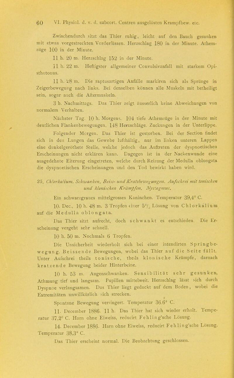Zwischendurch sitzt das Thier ruhig, leicht auf den Bauch gesunken mit etwas vorgestreckten Vorderrüssen. Herzschlag 180 in der Minute. Athem- züge 100 in der Minute. 11 h. 20 rn. Herzschlag 152 in der Minute. II h. 22 m. Heftigster allgemeiner Convulsivanfall mit starkem Opi- sthotonus. 11 h. ^8 m. Die raptusartigen Anfälle markiren sich als Sprünge in Zeigerbewegung nach links. Bei denselben können alle Muskeln mit betheiligt sein, sogar auch die Aftermuskeln. 3 h. Nachmittags. Das Thier zeigt äusserlich keine Abweichungen von normalem Verhalten. Nächster Tag. 10 h. Morgens. 104 tiefe Alhemzüge in der Minute mit deutlichen Flankenbewegungen. 148 Herzschläge. Zuckungen in der Unterlippe. Folgender Morgen. Das Thier ist gestorben. Bei der Section findet sich in den Lungen das Gewebe lufthaltig, nur im linken unteren Lappen eine dunkelgeröthete Stelle, welche jedoch das Auftreten der dyspnoetischen Erscheinungen nicht erklären kann. Dagegen ist in der Nackenwunde eine ausgedehnte Eiterung eingetreten, welche durch Reizung der Medulla oblongata die dyspnoetischen Erscheinungen und den Tod bewirkt haben wird. 25. Chlorkalium. Schwanken. Beiss- undKratzbewegungen. Aufschrei mit tottischen und klonischen Krämpfen. Nystagmus. Ein schwarzgraues mittelgrosses Kaninchen. Temperatur 39,4 C. 10- Dec, 10 h. 48 m. 3 Tropfen tiner 5u/0 Lösung von Chlorkalium auf die Medulla oblongata. Das Thier sitzt aufrecht, doch schwankt es entschieden. Die Er- scheinung vergeht sehr schnell. 10 h. 50 m. Nochmals ö Tropfen. Die Unsicherheit wiederholt sich bei einer intendirten Springbe- wegung. Beissende Bewegungen, wobei das Thier auf die Seite fällt. Unter Aufschrei theils tonische, theds klonische Krämpfe, darnach kratzende Bewegung beider Hinterbeine. 10 h. 53 m. Augenschwanken. Sensibilität sehr gesunken, Athmung tief und langsam. Pupillen mittelweit. Herzschlag lässt sich durch Dyspnoe verlangsamen. Das Thier liegt geduckt auf dem Boden , wobei die Extremitäten unwillkürlich sich strecken. Spontane Bewegung verringert. Temperatur 36,6° C. 11. December 1886- 11 h- Das Thier hat sich wieder erholt. Tempe- ratur 37,2° C. Harn ohne Eivveiss, reducirt Fehlin g'sche Lösung. 14. December 1886- Harn ohne Eiweiss, reducirt Fehlin g'sche Lösung. Temperatur 38,3° C. Das Thier erscheint normal. Die Beobachtung geschlossen.