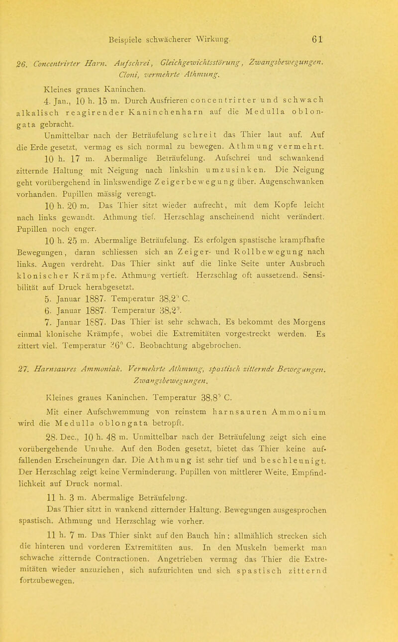 26. Concentrirter Harn. Aufschrei, Gleichgewichtsstörung, Zwangsbewegungen. Cloni, vermehrte Athmung. Kleines graues Kaninchen. 4. Jan., 10 h. 15 m. Durch Ausfrieren con ce n tri rt er und schwach alkalisch reagirender Kaninchenharn auf die Medulla o b 1 o n- gata gebracht. Unmittelbar nach der Beträufelung schreit das Thier laut auf. Auf die Erde gesetzt, vermag es sich normal zu bewegen. Athmung vermehrt. 10 h. 17 m. Abermalige Beträufelung. Aufschrei und schwankend zitternde Haltung mit Neigung nach linkshin umzusinken. Die Neigung geht vorübergehend in linkswendige Zeigerbewegung über. Augenschwanken vorhanden. Pupillen massig verengt. 10 h. 20 m. Das Thier sitzt wieder aufrecht, mit dem Kopfe leicht nach links gewandt. Athmung tief. Herzschlag anscheinend nicht verändert. Pupillen noch enger. 10 h. 25 m. Abermalige Beträufelung. Es erfolgen spastische krampfhafte Bewegungen, daran schliessen sich an Zeiger- und Rollbewegung nach links. Augen verdreht. Das Thier sinkt auf die linke Seite unter Ausbruch klonischer Krämpfe. Athmung vertieft. Herzschlag oft aussetzend. Sensi- bilität auf Druck herabgesetzt. 5- Januar 1887. Temperatur 38,2' C. 6. Januar 1887 • Temperatur 38,2''. 7. Januar 1887. Das Thier ist sehr schwach. Es bekommt des Morgens einmal klonische Krämpfe, wobei die Extremitäten vorgestreckt werden. Es zittert viel. Temperatur .'J6° C. Beobachtung abgebrochen. 27. Harnsaures Ammoniak. Vermehrte Athmung, spastisch zitternde Bewegungen. Zwangsbewegungen. ' Kleines graues Kaninchen. Temperatur 38,81 C. Mit einer Aufschwemmung von reinstem harnsauren Ammonium wird die Medulla oblongata betropft. 28- Dec, 10 h. 48 m. Unmittelbar nach der Beträufelung zeigt sich eine vorübergehende Uniuhe. Auf den Boden gesetzt, bietet das Thier keine auf- fallenden Erscheinungen dar. Die Athmung ist sehr tief und beschleunigt. Der Herzschlag zeigt keine Verminderung. Pupillen von mittlerer Weite. Empfind- lichkeit auf Druck normal. 11 h. 3 m. Abermalige Beträufelung. Das Thier sitzt in wankend zitternder Haltung. Bewegungen ausgesprochen spastisch. Athmung und Herzschlag wie vorher. 11 h. 7 m. Das Thier sinkt auf den Bauch hin : allmählich strecken sich die hinteren und vorderen Extremitäten aus. In den Muskeln bemerkt man schwache zitternde Contractionen. Angetrieben vermag das Thier die Extre- mitäten wieder anzuziehen, sich aufzurichten und sich spastisch zitternd fortzubewegen.