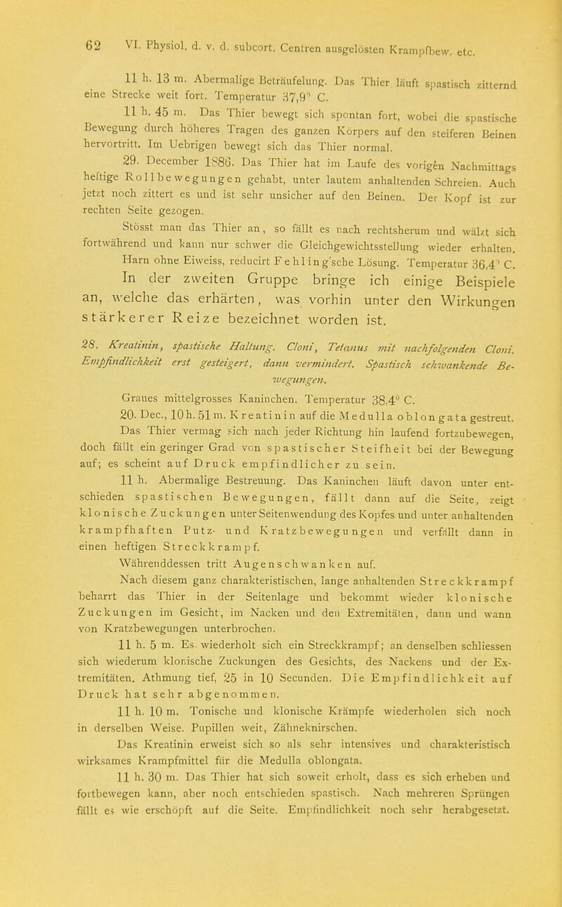 11 h. 13 m. Abermalige Beträufelung. Das Thier läuft spastisch zitternd eine Strecke weit fort. Temperatur 37,9° C. 11 h. 45 m. Das Thier bewegt sich spontan fort, wobei die spastische Bewegung durch höheres Tragen des ganzen Körpers auf den steiferen Beinen hervortritt. Im Uebrigen bewegt sich das Thier normal. 29. December 1S80- Das Thier hat im Laufe des vorigen Nachmittags heftige Rollbewegungen gehabt, unter lautem anhaltenden Schreien. Auch jetzt noch zittert es und ist sehr unsicher auf den Beinen. Der Kopf ist zur rechten Seite gezogen. Stösst man das Thier an, so fällt es nach rechtsherum und wälzt sich fortwährend und kann nur schwer die Gleichgewichtsstellung wieder erhalten. Harn ohne Eiweiss, reducirt Fehling'sche Lösung. Temperatur 36,4' C. In der zweiten Gruppe bringe ich einige Beispiele an, welche das erhärten, was vorhin unter den Wirkungen stärkerer Reize bezeichnet worden ist. 28. Kreatinin, spastische Haltung, Cloni, Tetanus mit nachfolgenden Cloni. Empfindlichkeit erst gesteigert, dann vermindert. Spastisch schwanke?ide Be- wegungen. Graues mittelgrosses Kaninchen. Temperatur 38,4 C. 20. Dec, 10h. 51m. Kreatinin auf die Medulla obIon gata gestreut. Das Thier vermag sich nach jeder Richtung hin laufend fortzubewegen, doch fällt ein geringer Grad von spastischer Steifheit bei der Bewegung auf; es scheint auf Druck empfindlicher zu sein. 11 h. Abermalige Bestreuung. Das Kaninchen läuft davon unter ent- schieden spastischen Bewegungen, fällt dann auf die Seite, zeigt klonische Zuckungen unter Seitenwendung des Kopfes und unter anhaltenden krampfhaften Putz- und Kratzbewegungen und verfällt dann in einen heftigen Streck k ram p f. Währenddessen tritt Auge n s ch wa nk en auf. Nach diesem ganz charakteristischen, lange anhaltenden Streckkrampf beharrt das Thier in der Seitenlage und bekommt wieder klonische Zuckungen im Gesicht, im Nacken und den Extremitäten, dann und wann von Kratzbewegungen unterbrochen. 11 h. 5 m. Es wiederholt sich ein Streckkrampf; an denselben schliessen sich wiederum klonische Zuckungen des Gesichts, des Nackens und der Ex- tremitäten. Athmung tief, 25 in 10 Secunden. Die Empfindlichkeit auf Druck hat sehr abgenommen. 11 h. 10 m. Tonische und klonische Krämpfe wiederholen sich noch in derselben Weise. Pupillen weit, Zähneknirschen. Das Kreatinin erweist sich so als sehr intensives und charakteristisch wirksames Krampfmittel für die Medulla oblongata. 11 h. 30 m. Das Thier hat sich soweit erholt, dass es sich erheben und fortbewegen kann, aber noch entschieden spastisch. Nach mehreren Sprüngen fällt es wie erschöpft auf die Seite. Empfindlichkeit noch sehr herabgesetzt.